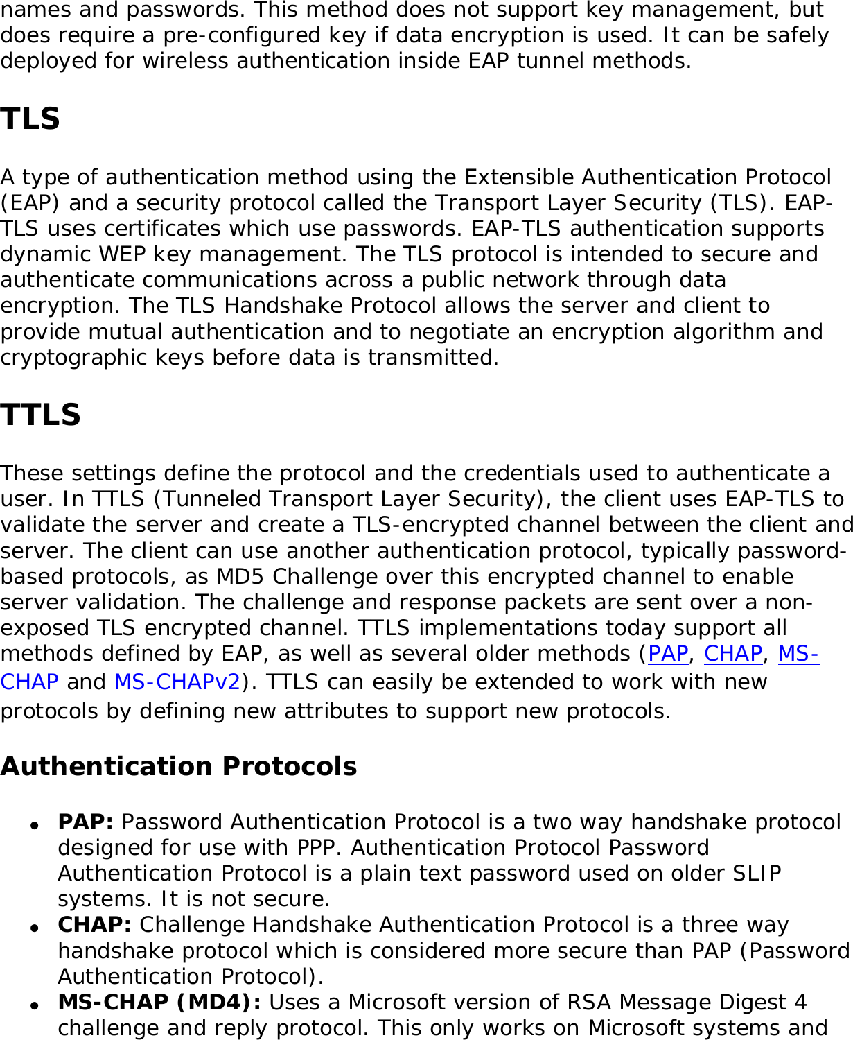 names and passwords. This method does not support key management, but does require a pre-configured key if data encryption is used. It can be safely deployed for wireless authentication inside EAP tunnel methods.TLSA type of authentication method using the Extensible Authentication Protocol (EAP) and a security protocol called the Transport Layer Security (TLS). EAP-TLS uses certificates which use passwords. EAP-TLS authentication supports dynamic WEP key management. The TLS protocol is intended to secure and authenticate communications across a public network through data encryption. The TLS Handshake Protocol allows the server and client to provide mutual authentication and to negotiate an encryption algorithm and cryptographic keys before data is transmitted. TTLSThese settings define the protocol and the credentials used to authenticate a user. In TTLS (Tunneled Transport Layer Security), the client uses EAP-TLS to validate the server and create a TLS-encrypted channel between the client and server. The client can use another authentication protocol, typically password-based protocols, as MD5 Challenge over this encrypted channel to enable server validation. The challenge and response packets are sent over a non-exposed TLS encrypted channel. TTLS implementations today support all methods defined by EAP, as well as several older methods (PAP, CHAP, MS-CHAP and MS-CHAPv2). TTLS can easily be extended to work with new protocols by defining new attributes to support new protocols. Authentication Protocols●     PAP: Password Authentication Protocol is a two way handshake protocol designed for use with PPP. Authentication Protocol Password Authentication Protocol is a plain text password used on older SLIP systems. It is not secure. ●     CHAP: Challenge Handshake Authentication Protocol is a three way handshake protocol which is considered more secure than PAP (Password Authentication Protocol). ●     MS-CHAP (MD4): Uses a Microsoft version of RSA Message Digest 4 challenge and reply protocol. This only works on Microsoft systems and 