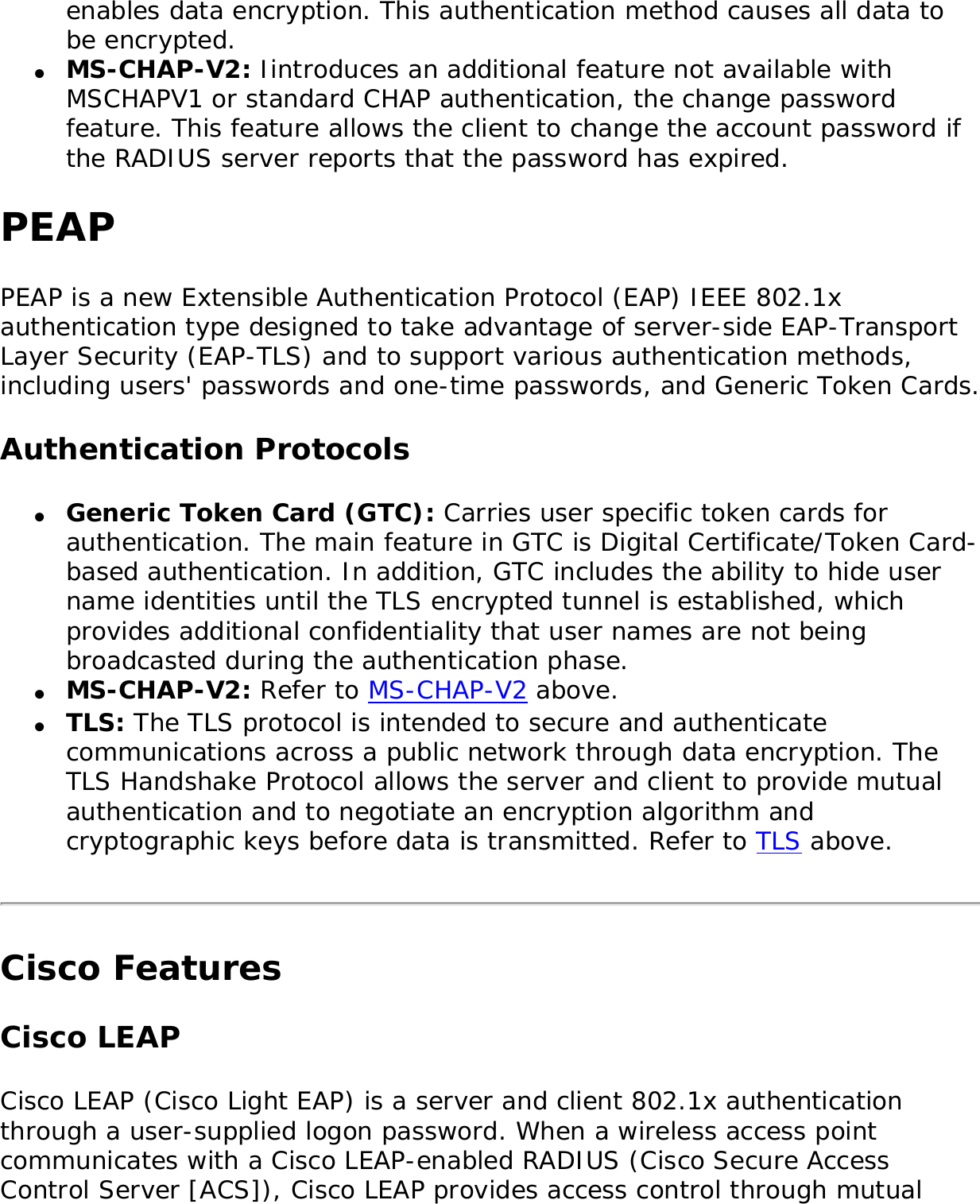 enables data encryption. This authentication method causes all data to be encrypted.●     MS-CHAP-V2: Iintroduces an additional feature not available with MSCHAPV1 or standard CHAP authentication, the change password feature. This feature allows the client to change the account password if the RADIUS server reports that the password has expired. PEAPPEAP is a new Extensible Authentication Protocol (EAP) IEEE 802.1x authentication type designed to take advantage of server-side EAP-Transport Layer Security (EAP-TLS) and to support various authentication methods, including users&apos; passwords and one-time passwords, and Generic Token Cards. Authentication Protocols●     Generic Token Card (GTC): Carries user specific token cards for authentication. The main feature in GTC is Digital Certificate/Token Card-based authentication. In addition, GTC includes the ability to hide user name identities until the TLS encrypted tunnel is established, which provides additional confidentiality that user names are not being broadcasted during the authentication phase. ●     MS-CHAP-V2: Refer to MS-CHAP-V2 above. ●     TLS: The TLS protocol is intended to secure and authenticate communications across a public network through data encryption. The TLS Handshake Protocol allows the server and client to provide mutual authentication and to negotiate an encryption algorithm and cryptographic keys before data is transmitted. Refer to TLS above. Cisco FeaturesCisco LEAP Cisco LEAP (Cisco Light EAP) is a server and client 802.1x authentication through a user-supplied logon password. When a wireless access point communicates with a Cisco LEAP-enabled RADIUS (Cisco Secure Access Control Server [ACS]), Cisco LEAP provides access control through mutual 