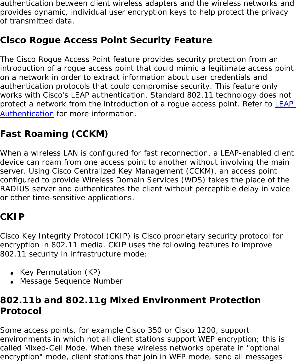 authentication between client wireless adapters and the wireless networks and provides dynamic, individual user encryption keys to help protect the privacy of transmitted data. Cisco Rogue Access Point Security FeatureThe Cisco Rogue Access Point feature provides security protection from an introduction of a rogue access point that could mimic a legitimate access point on a network in order to extract information about user credentials and authentication protocols that could compromise security. This feature only works with Cisco&apos;s LEAP authentication. Standard 802.11 technology does not protect a network from the introduction of a rogue access point. Refer to LEAP Authentication for more information. Fast Roaming (CCKM)When a wireless LAN is configured for fast reconnection, a LEAP-enabled client device can roam from one access point to another without involving the main server. Using Cisco Centralized Key Management (CCKM), an access point configured to provide Wireless Domain Services (WDS) takes the place of the RADIUS server and authenticates the client without perceptible delay in voice or other time-sensitive applications. CKIPCisco Key Integrity Protocol (CKIP) is Cisco proprietary security protocol for encryption in 802.11 media. CKIP uses the following features to improve 802.11 security in infrastructure mode: ●     Key Permutation (KP) ●     Message Sequence Number 802.11b and 802.11g Mixed Environment Protection ProtocolSome access points, for example Cisco 350 or Cisco 1200, support environments in which not all client stations support WEP encryption; this is called Mixed-Cell Mode. When these wireless networks operate in &quot;optional encryption&quot; mode, client stations that join in WEP mode, send all messages 