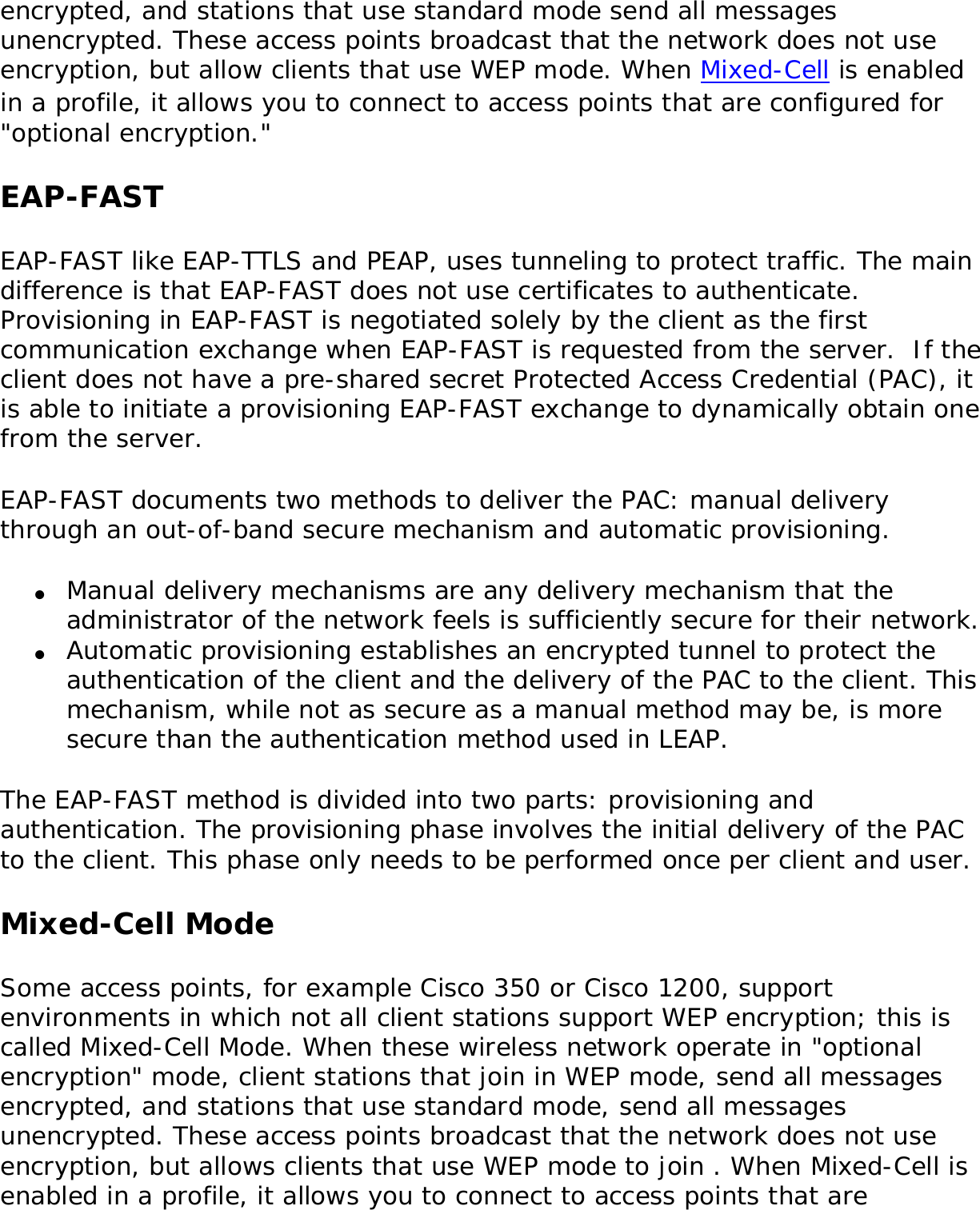 encrypted, and stations that use standard mode send all messages unencrypted. These access points broadcast that the network does not use encryption, but allow clients that use WEP mode. When Mixed-Cell is enabled in a profile, it allows you to connect to access points that are configured for &quot;optional encryption.&quot; EAP-FASTEAP-FAST like EAP-TTLS and PEAP, uses tunneling to protect traffic. The main difference is that EAP-FAST does not use certificates to authenticate. Provisioning in EAP-FAST is negotiated solely by the client as the first communication exchange when EAP-FAST is requested from the server.  If the client does not have a pre-shared secret Protected Access Credential (PAC), it is able to initiate a provisioning EAP-FAST exchange to dynamically obtain one from the server. EAP-FAST documents two methods to deliver the PAC: manual delivery through an out-of-band secure mechanism and automatic provisioning. ●     Manual delivery mechanisms are any delivery mechanism that the administrator of the network feels is sufficiently secure for their network. ●     Automatic provisioning establishes an encrypted tunnel to protect the authentication of the client and the delivery of the PAC to the client. This mechanism, while not as secure as a manual method may be, is more secure than the authentication method used in LEAP. The EAP-FAST method is divided into two parts: provisioning and authentication. The provisioning phase involves the initial delivery of the PAC to the client. This phase only needs to be performed once per client and user. Mixed-Cell ModeSome access points, for example Cisco 350 or Cisco 1200, support environments in which not all client stations support WEP encryption; this is called Mixed-Cell Mode. When these wireless network operate in &quot;optional encryption&quot; mode, client stations that join in WEP mode, send all messages encrypted, and stations that use standard mode, send all messages unencrypted. These access points broadcast that the network does not use encryption, but allows clients that use WEP mode to join . When Mixed-Cell is enabled in a profile, it allows you to connect to access points that are 