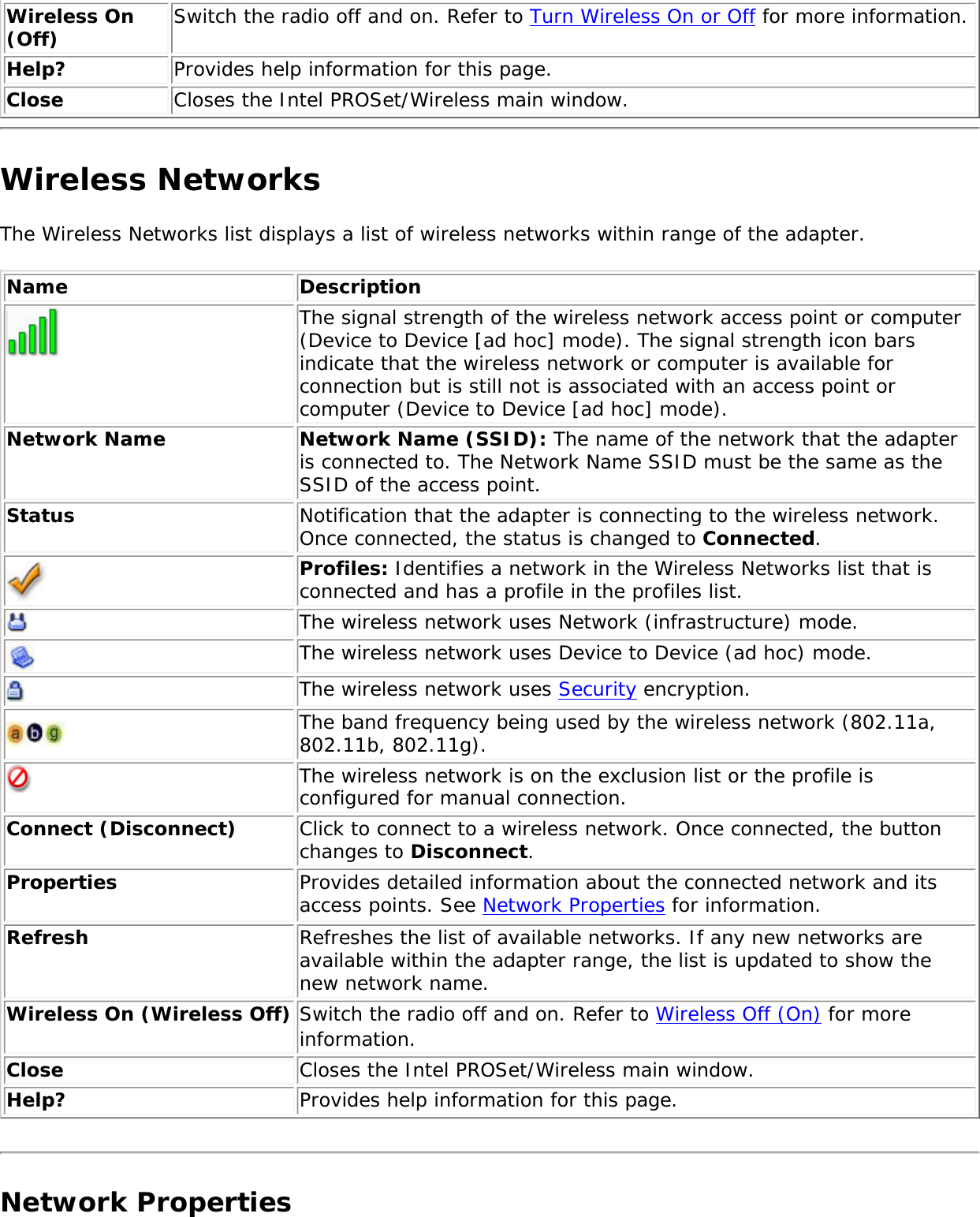 Wireless On (Off) Switch the radio off and on. Refer to Turn Wireless On or Off for more information.Help? Provides help information for this page. Close Closes the Intel PROSet/Wireless main window.Wireless NetworksThe Wireless Networks list displays a list of wireless networks within range of the adapter. Name Description The signal strength of the wireless network access point or computer (Device to Device [ad hoc] mode). The signal strength icon bars indicate that the wireless network or computer is available for connection but is still not is associated with an access point or computer (Device to Device [ad hoc] mode).Network Name Network Name (SSID): The name of the network that the adapter is connected to. The Network Name SSID must be the same as the SSID of the access point.Status Notification that the adapter is connecting to the wireless network. Once connected, the status is changed to Connected. Profiles: Identifies a network in the Wireless Networks list that is connected and has a profile in the profiles list. The wireless network uses Network (infrastructure) mode. The wireless network uses Device to Device (ad hoc) mode.The wireless network uses Security encryption.The band frequency being used by the wireless network (802.11a, 802.11b, 802.11g).The wireless network is on the exclusion list or the profile is configured for manual connection.Connect (Disconnect)  Click to connect to a wireless network. Once connected, the button changes to Disconnect.Properties Provides detailed information about the connected network and its access points. See Network Properties for information. Refresh  Refreshes the list of available networks. If any new networks are available within the adapter range, the list is updated to show the new network name.  Wireless On (Wireless Off) Switch the radio off and on. Refer to Wireless Off (On) for more information.Close Closes the Intel PROSet/Wireless main window.Help? Provides help information for this page. Network Properties