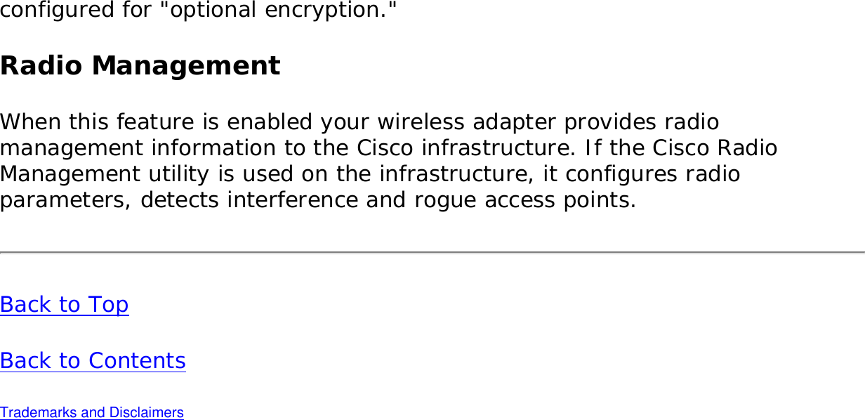 configured for &quot;optional encryption.&quot;    Radio ManagementWhen this feature is enabled your wireless adapter provides radio management information to the Cisco infrastructure. If the Cisco Radio Management utility is used on the infrastructure, it configures radio parameters, detects interference and rogue access points. Back to Top Back to Contents Trademarks and Disclaimers 
