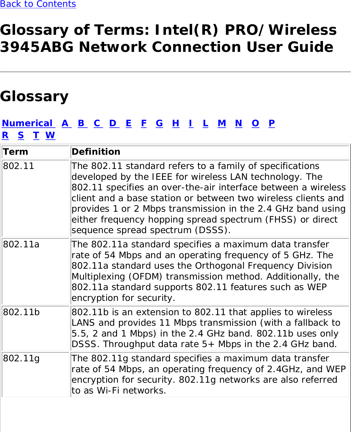 Back to Contents Glossary of Terms: Intel(R) PRO/Wireless 3945ABG Network Connection User GuideGlossaryNumerical   A   B   C   D   E   F   G   H   I   L   M   N   O   P   R   S   T  WTerm Definition802.11 The 802.11 standard refers to a family of specifications developed by the IEEE for wireless LAN technology. The 802.11 specifies an over-the-air interface between a wireless client and a base station or between two wireless clients and provides 1 or 2 Mbps transmission in the 2.4 GHz band using either frequency hopping spread spectrum (FHSS) or direct sequence spread spectrum (DSSS).802.11a The 802.11a standard specifies a maximum data transfer rate of 54 Mbps and an operating frequency of 5 GHz. The 802.11a standard uses the Orthogonal Frequency Division Multiplexing (OFDM) transmission method. Additionally, the 802.11a standard supports 802.11 features such as WEP encryption for security.802.11b 802.11b is an extension to 802.11 that applies to wireless LANS and provides 11 Mbps transmission (with a fallback to 5.5, 2 and 1 Mbps) in the 2.4 GHz band. 802.11b uses only DSSS. Throughput data rate 5+ Mbps in the 2.4 GHz band.802.11g The 802.11g standard specifies a maximum data transfer rate of 54 Mbps, an operating frequency of 2.4GHz, and WEP encryption for security. 802.11g networks are also referred to as Wi-Fi networks.