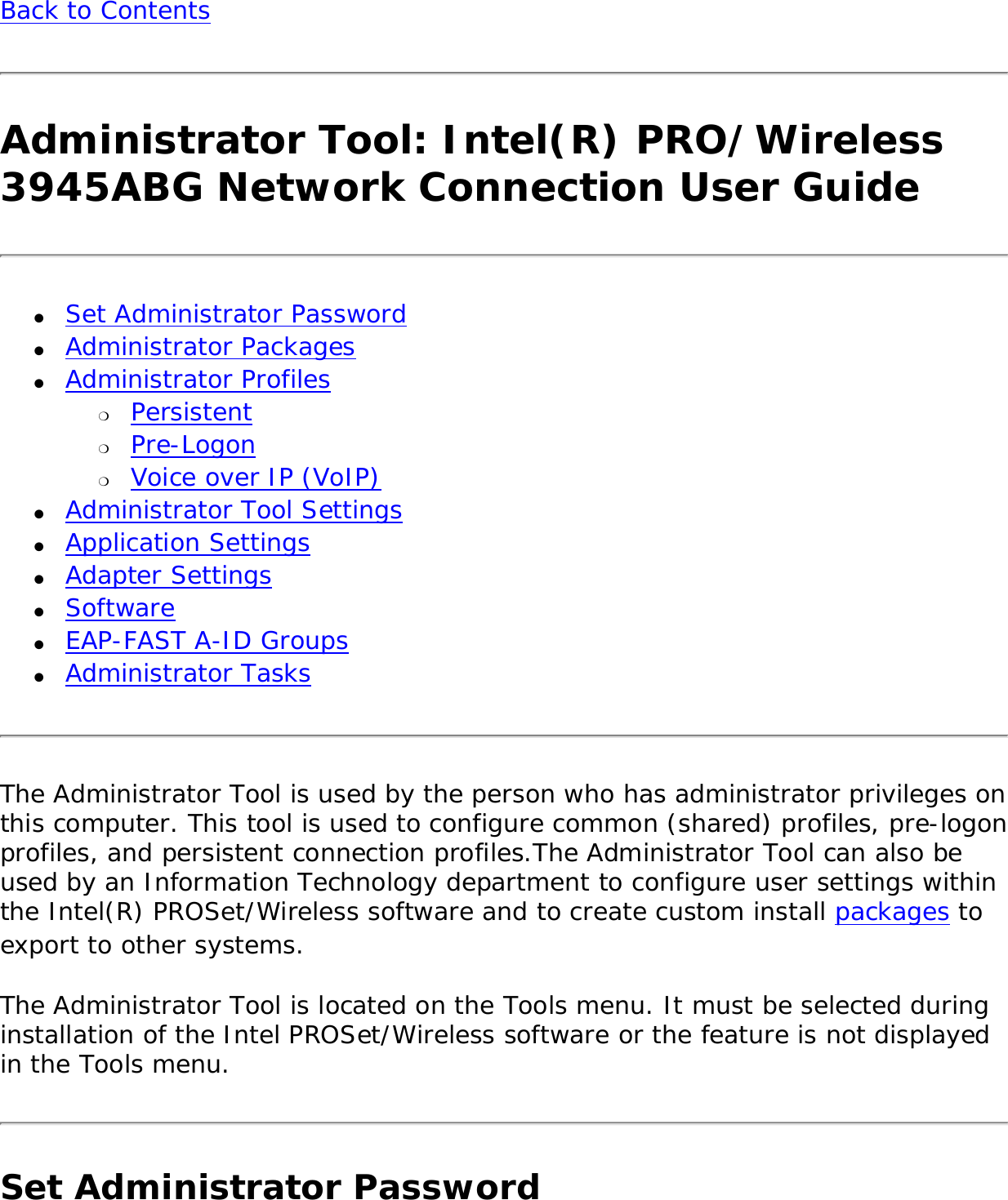 Back to Contents Administrator Tool: Intel(R) PRO/Wireless 3945ABG Network Connection User Guide●     Set Administrator Password ●     Administrator Packages ●     Administrator Profiles ❍     Persistent❍     Pre-Logon❍     Voice over IP (VoIP) ●     Administrator Tool Settings ●     Application Settings ●     Adapter Settings●     Software●     EAP-FAST A-ID Groups●     Administrator TasksThe Administrator Tool is used by the person who has administrator privileges on this computer. This tool is used to configure common (shared) profiles, pre-logon profiles, and persistent connection profiles.The Administrator Tool can also be used by an Information Technology department to configure user settings within the Intel(R) PROSet/Wireless software and to create custom install packages to export to other systems. The Administrator Tool is located on the Tools menu. It must be selected during installation of the Intel PROSet/Wireless software or the feature is not displayed in the Tools menu. Set Administrator Password 