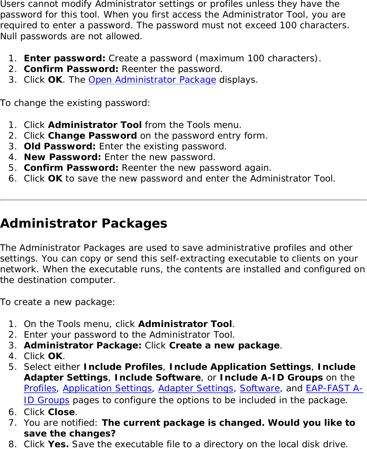 Users cannot modify Administrator settings or profiles unless they have the password for this tool. When you first access the Administrator Tool, you are required to enter a password. The password must not exceed 100 characters. Null passwords are not allowed. 1.  Enter password: Create a password (maximum 100 characters). 2.  Confirm Password: Reenter the password.3.  Click OK. The Open Administrator Package displays. To change the existing password: 1.  Click Administrator Tool from the Tools menu. 2.  Click Change Password on the password entry form.3.  Old Password: Enter the existing password.4.  New Password: Enter the new password.5.  Confirm Password: Reenter the new password again. 6.  Click OK to save the new password and enter the Administrator Tool. Administrator PackagesThe Administrator Packages are used to save administrative profiles and other settings. You can copy or send this self-extracting executable to clients on your network. When the executable runs, the contents are installed and configured on the destination computer. To create a new package: 1.  On the Tools menu, click Administrator Tool. 2.  Enter your password to the Administrator Tool.3.  Administrator Package: Click Create a new package.4.  Click OK. 5.  Select either Include Profiles, Include Application Settings, Include Adapter Settings, Include Software, or Include A-ID Groups on the Profiles, Application Settings, Adapter Settings, Software, and EAP-FAST A-ID Groups pages to configure the options to be included in the package. 6.  Click Close. 7.  You are notified: The current package is changed. Would you like to save the changes?8.  Click Yes. Save the executable file to a directory on the local disk drive. 