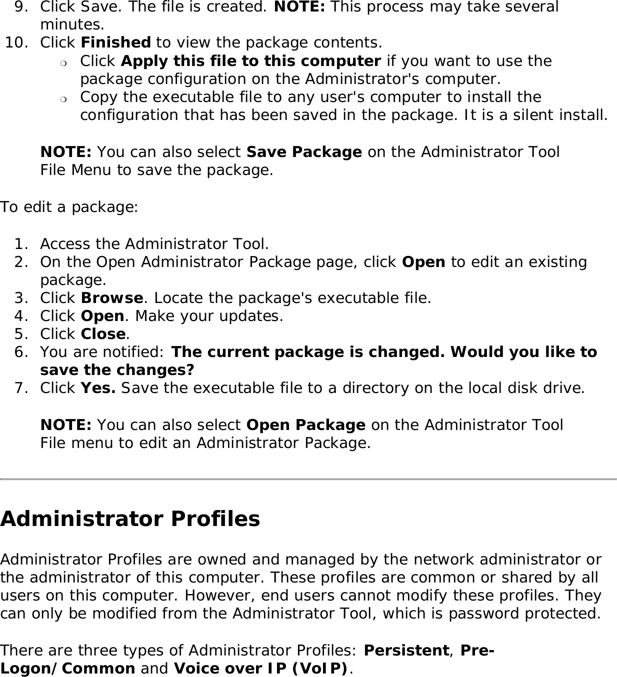 9.  Click Save. The file is created. NOTE: This process may take several minutes. 10.  Click Finished to view the package contents. ❍     Click Apply this file to this computer if you want to use the package configuration on the Administrator&apos;s computer. ❍     Copy the executable file to any user&apos;s computer to install the configuration that has been saved in the package. It is a silent install. NOTE: You can also select Save Package on the Administrator Tool File Menu to save the package. To edit a package: 1.  Access the Administrator Tool.2.  On the Open Administrator Package page, click Open to edit an existing package.3.  Click Browse. Locate the package&apos;s executable file. 4.  Click Open. Make your updates. 5.  Click Close. 6.  You are notified: The current package is changed. Would you like to save the changes?7.  Click Yes. Save the executable file to a directory on the local disk drive. NOTE: You can also select Open Package on the Administrator Tool File menu to edit an Administrator Package. Administrator ProfilesAdministrator Profiles are owned and managed by the network administrator or the administrator of this computer. These profiles are common or shared by all users on this computer. However, end users cannot modify these profiles. They can only be modified from the Administrator Tool, which is password protected. There are three types of Administrator Profiles: Persistent, Pre-Logon/Common and Voice over IP (VoIP). 