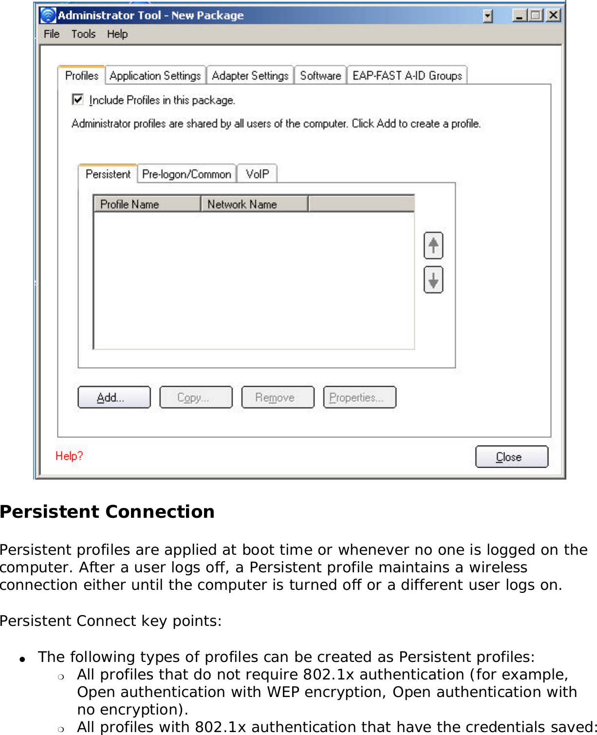  Persistent Connection Persistent profiles are applied at boot time or whenever no one is logged on the computer. After a user logs off, a Persistent profile maintains a wireless connection either until the computer is turned off or a different user logs on. Persistent Connect key points: ●     The following types of profiles can be created as Persistent profiles: ❍     All profiles that do not require 802.1x authentication (for example, Open authentication with WEP encryption, Open authentication with no encryption).❍     All profiles with 802.1x authentication that have the credentials saved: 