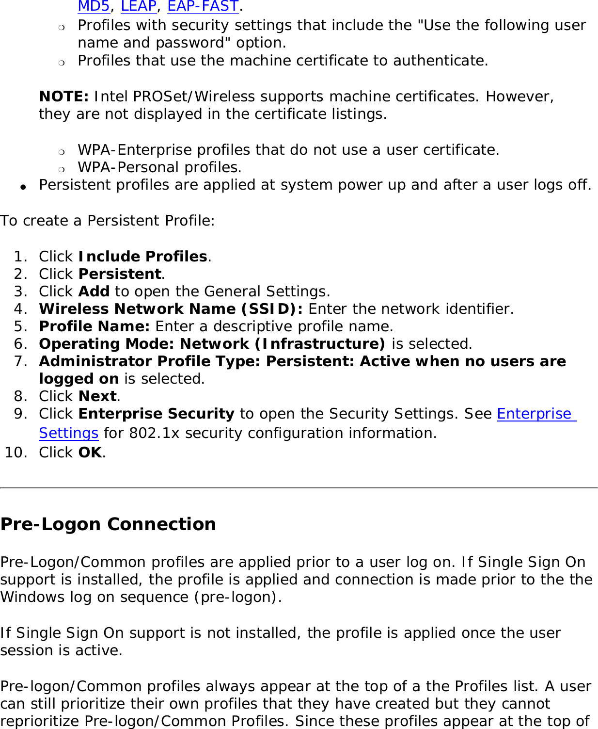 MD5, LEAP, EAP-FAST. ❍     Profiles with security settings that include the &quot;Use the following user name and password&quot; option.❍     Profiles that use the machine certificate to authenticate. NOTE: Intel PROSet/Wireless supports machine certificates. However, they are not displayed in the certificate listings. ❍     WPA-Enterprise profiles that do not use a user certificate.❍     WPA-Personal profiles.●     Persistent profiles are applied at system power up and after a user logs off.To create a Persistent Profile: 1.  Click Include Profiles.2.  Click Persistent.3.  Click Add to open the General Settings. 4.  Wireless Network Name (SSID): Enter the network identifier. 5.  Profile Name: Enter a descriptive profile name.6.  Operating Mode: Network (Infrastructure) is selected. 7.  Administrator Profile Type: Persistent: Active when no users are logged on is selected. 8.  Click Next. 9.  Click Enterprise Security to open the Security Settings. See Enterprise Settings for 802.1x security configuration information. 10.  Click OK. Pre-Logon Connection Pre-Logon/Common profiles are applied prior to a user log on. If Single Sign On support is installed, the profile is applied and connection is made prior to the the Windows log on sequence (pre-logon). If Single Sign On support is not installed, the profile is applied once the user session is active. Pre-logon/Common profiles always appear at the top of a the Profiles list. A user can still prioritize their own profiles that they have created but they cannot reprioritize Pre-logon/Common Profiles. Since these profiles appear at the top of 