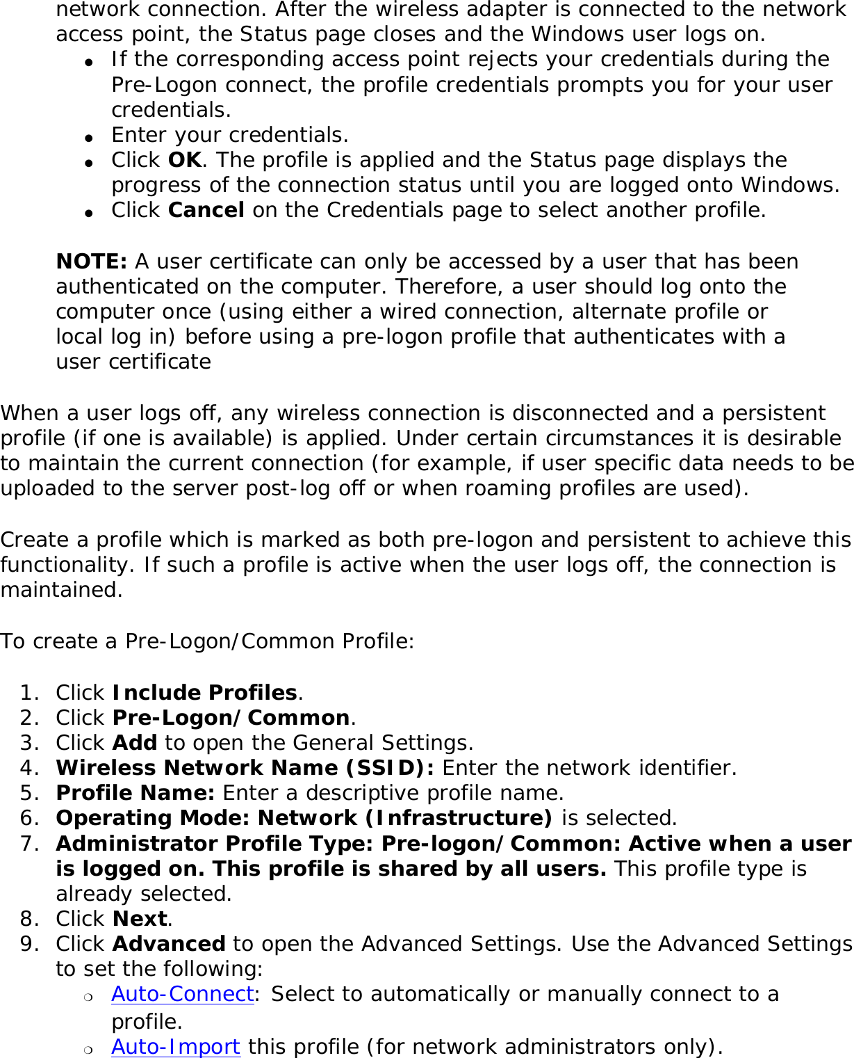 network connection. After the wireless adapter is connected to the network access point, the Status page closes and the Windows user logs on.●     If the corresponding access point rejects your credentials during the Pre-Logon connect, the profile credentials prompts you for your user credentials. ●     Enter your credentials.●     Click OK. The profile is applied and the Status page displays the progress of the connection status until you are logged onto Windows. ●     Click Cancel on the Credentials page to select another profile.NOTE: A user certificate can only be accessed by a user that has been authenticated on the computer. Therefore, a user should log onto the computer once (using either a wired connection, alternate profile or local log in) before using a pre-logon profile that authenticates with a user certificateWhen a user logs off, any wireless connection is disconnected and a persistent profile (if one is available) is applied. Under certain circumstances it is desirable to maintain the current connection (for example, if user specific data needs to be uploaded to the server post-log off or when roaming profiles are used). Create a profile which is marked as both pre-logon and persistent to achieve this functionality. If such a profile is active when the user logs off, the connection is maintained. To create a Pre-Logon/Common Profile: 1.  Click Include Profiles. 2.  Click Pre-Logon/Common.3.  Click Add to open the General Settings. 4.  Wireless Network Name (SSID): Enter the network identifier. 5.  Profile Name: Enter a descriptive profile name.6.  Operating Mode: Network (Infrastructure) is selected. 7.  Administrator Profile Type: Pre-logon/Common: Active when a user is logged on. This profile is shared by all users. This profile type is already selected. 8.  Click Next. 9.  Click Advanced to open the Advanced Settings. Use the Advanced Settings to set the following: ❍     Auto-Connect: Select to automatically or manually connect to a profile. ❍     Auto-Import this profile (for network administrators only).