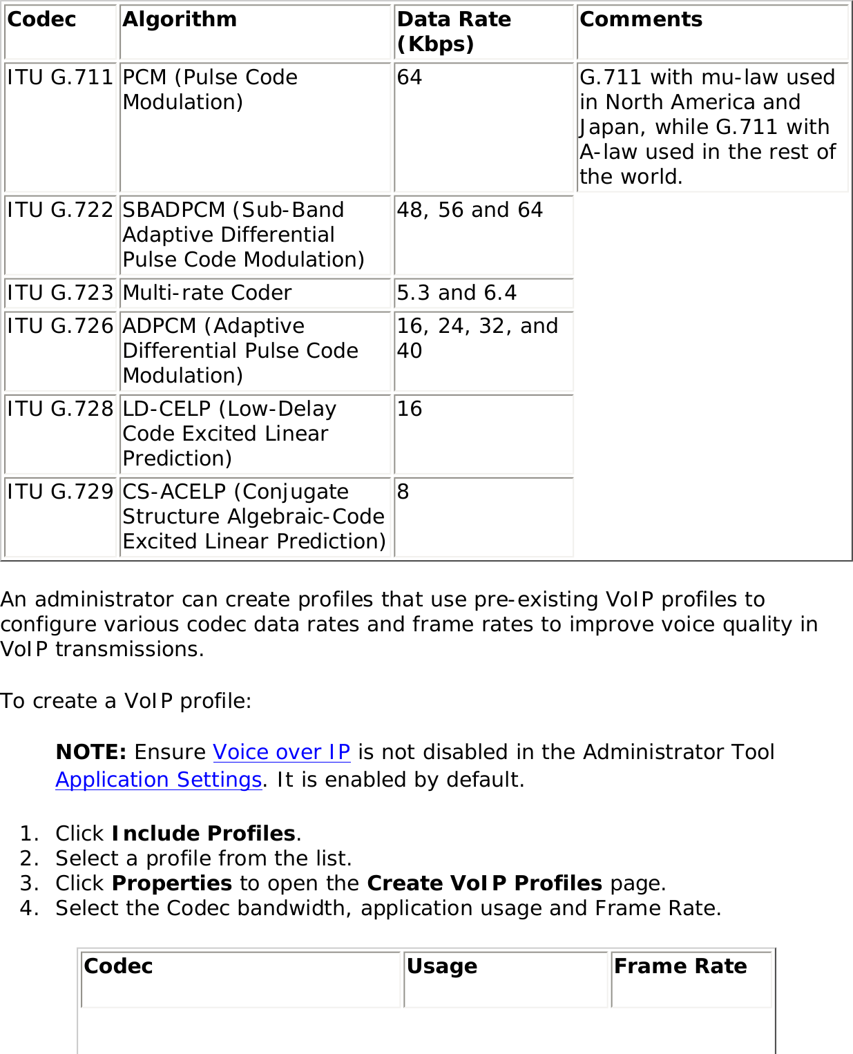 Codec  Algorithm  Data Rate (Kbps)  Comments ITU G.711 PCM (Pulse Code Modulation)  64  G.711 with mu-law used in North America and Japan, while G.711 with A-law used in the rest of the world. ITU G.722 SBADPCM (Sub-Band Adaptive Differential Pulse Code Modulation) 48, 56 and 64 ITU G.723 Multi-rate Coder  5.3 and 6.4 ITU G.726 ADPCM (Adaptive Differential Pulse Code Modulation) 16, 24, 32, and 40 ITU G.728 LD-CELP (Low-Delay Code Excited Linear Prediction) 16 ITU G.729 CS-ACELP (Conjugate Structure Algebraic-Code Excited Linear Prediction) 8 An administrator can create profiles that use pre-existing VoIP profiles to configure various codec data rates and frame rates to improve voice quality in VoIP transmissions. To create a VoIP profile: NOTE: Ensure Voice over IP is not disabled in the Administrator Tool Application Settings. It is enabled by default. 1.  Click Include Profiles. 2.  Select a profile from the list. 3.  Click Properties to open the Create VoIP Profiles page. 4.  Select the Codec bandwidth, application usage and Frame Rate. Codec  Usage Frame Rate 