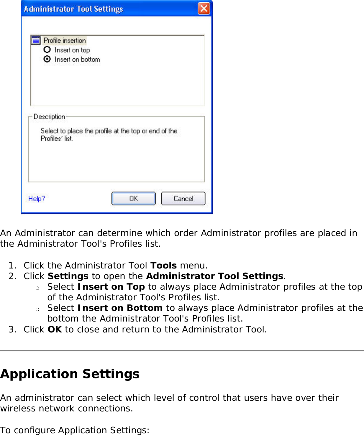  An Administrator can determine which order Administrator profiles are placed in the Administrator Tool&apos;s Profiles list. 1.  Click the Administrator Tool Tools menu. 2.  Click Settings to open the Administrator Tool Settings. ❍     Select Insert on Top to always place Administrator profiles at the top of the Administrator Tool&apos;s Profiles list.❍     Select Insert on Bottom to always place Administrator profiles at the bottom the Administrator Tool&apos;s Profiles list.3.  Click OK to close and return to the Administrator Tool. Application SettingsAn administrator can select which level of control that users have over their wireless network connections. To configure Application Settings: 