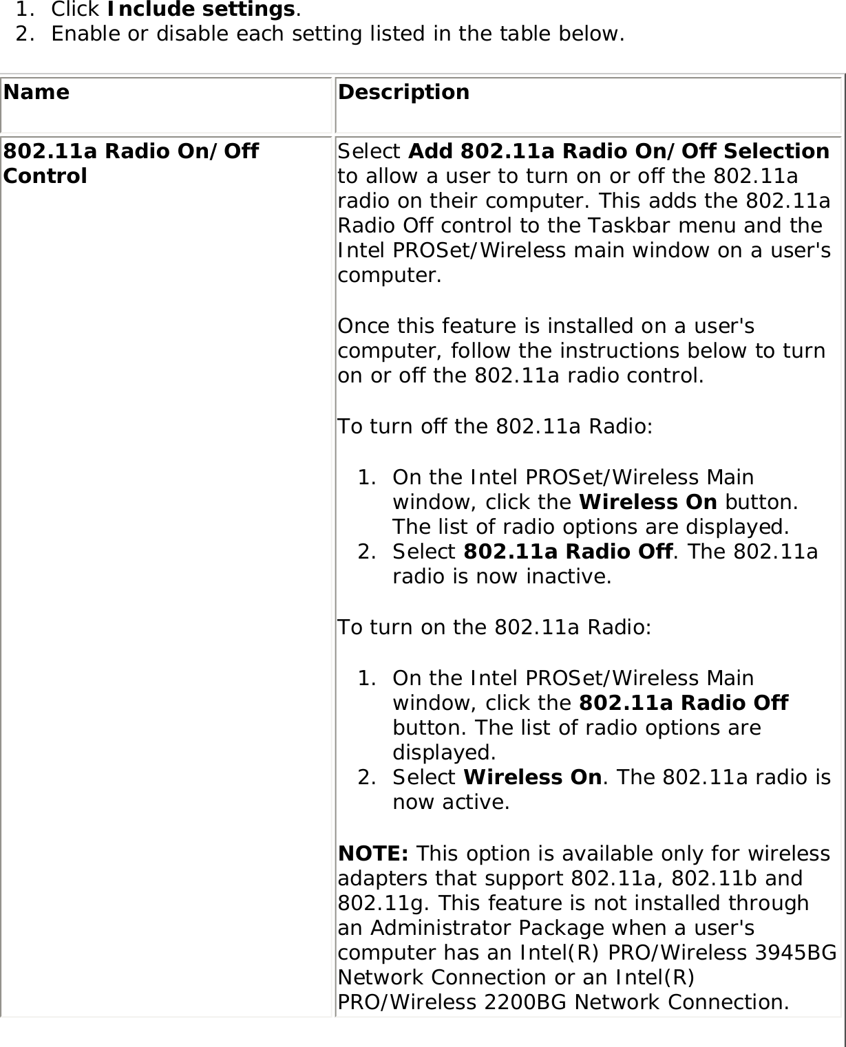 1.  Click Include settings. 2.  Enable or disable each setting listed in the table below. Name Description802.11a Radio On/Off Control  Select Add 802.11a Radio On/Off Selection to allow a user to turn on or off the 802.11a radio on their computer. This adds the 802.11a Radio Off control to the Taskbar menu and the Intel PROSet/Wireless main window on a user&apos;s computer. Once this feature is installed on a user&apos;s computer, follow the instructions below to turn on or off the 802.11a radio control. To turn off the 802.11a Radio: 1.  On the Intel PROSet/Wireless Main window, click the Wireless On button. The list of radio options are displayed. 2.  Select 802.11a Radio Off. The 802.11a radio is now inactive.To turn on the 802.11a Radio: 1.  On the Intel PROSet/Wireless Main window, click the 802.11a Radio Off button. The list of radio options are displayed. 2.  Select Wireless On. The 802.11a radio is now active. NOTE: This option is available only for wireless adapters that support 802.11a, 802.11b and 802.11g. This feature is not installed through an Administrator Package when a user&apos;s computer has an Intel(R) PRO/Wireless 3945BG Network Connection or an Intel(R) PRO/Wireless 2200BG Network Connection.