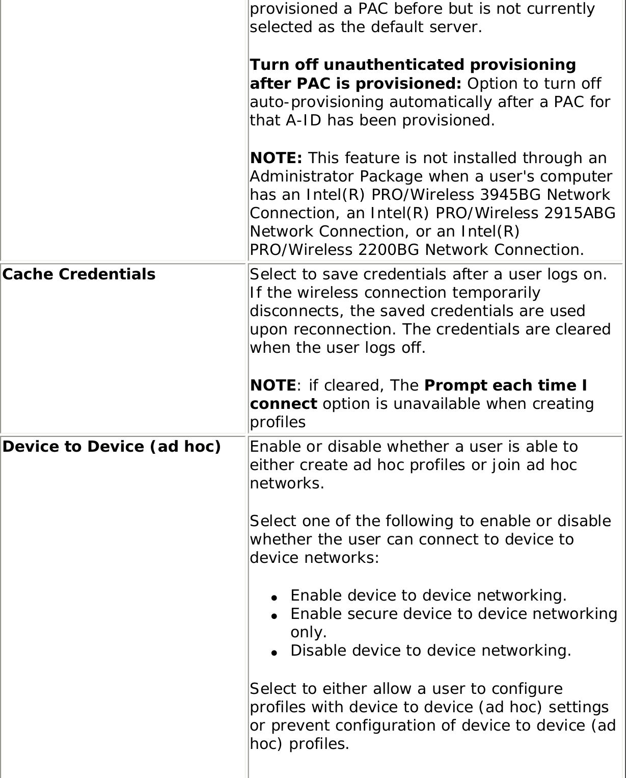 provisioned a PAC before but is not currently selected as the default server.Turn off unauthenticated provisioning after PAC is provisioned: Option to turn off auto-provisioning automatically after a PAC for that A-ID has been provisioned. NOTE: This feature is not installed through an Administrator Package when a user&apos;s computer has an Intel(R) PRO/Wireless 3945BG Network Connection, an Intel(R) PRO/Wireless 2915ABG Network Connection, or an Intel(R) PRO/Wireless 2200BG Network Connection.Cache Credentials Select to save credentials after a user logs on. If the wireless connection temporarily disconnects, the saved credentials are used upon reconnection. The credentials are cleared when the user logs off. NOTE: if cleared, The Prompt each time I connect option is unavailable when creating profiles Device to Device (ad hoc)  Enable or disable whether a user is able to either create ad hoc profiles or join ad hoc networks. Select one of the following to enable or disable whether the user can connect to device to device networks: ●     Enable device to device networking. ●     Enable secure device to device networking only. ●     Disable device to device networking. Select to either allow a user to configure profiles with device to device (ad hoc) settings or prevent configuration of device to device (ad hoc) profiles. 