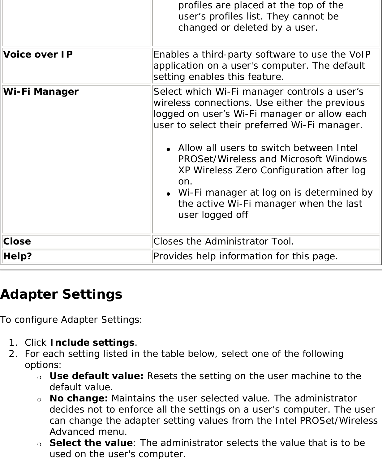 profiles are placed at the top of the user’s profiles list. They cannot be changed or deleted by a user. Voice over IP Enables a third-party software to use the VoIP application on a user&apos;s computer. The default setting enables this feature. Wi-Fi Manager  Select which Wi-Fi manager controls a user’s wireless connections. Use either the previous logged on user’s Wi-Fi manager or allow each user to select their preferred Wi-Fi manager.●     Allow all users to switch between Intel PROSet/Wireless and Microsoft Windows XP Wireless Zero Configuration after log on.●     Wi-Fi manager at log on is determined by the active Wi-Fi manager when the last user logged off Close  Closes the Administrator Tool. Help? Provides help information for this page.Adapter Settings To configure Adapter Settings: 1.  Click Include settings.2.  For each setting listed in the table below, select one of the following options: ❍     Use default value: Resets the setting on the user machine to the default value. ❍     No change: Maintains the user selected value. The administrator decides not to enforce all the settings on a user&apos;s computer. The user can change the adapter setting values from the Intel PROSet/Wireless Advanced menu. ❍     Select the value: The administrator selects the value that is to be used on the user&apos;s computer. 