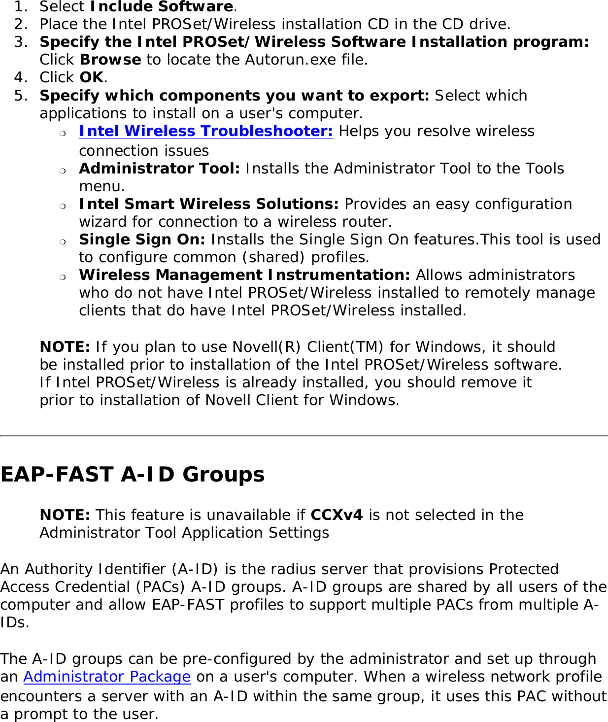 1.  Select Include Software.2.  Place the Intel PROSet/Wireless installation CD in the CD drive. 3.  Specify the Intel PROSet/Wireless Software Installation program: Click Browse to locate the Autorun.exe file. 4.  Click OK. 5.  Specify which components you want to export: Select which applications to install on a user&apos;s computer. ❍     Intel Wireless Troubleshooter: Helps you resolve wireless connection issues❍     Administrator Tool: Installs the Administrator Tool to the Tools menu.❍     Intel Smart Wireless Solutions: Provides an easy configuration wizard for connection to a wireless router.❍     Single Sign On: Installs the Single Sign On features.This tool is used to configure common (shared) profiles. ❍     Wireless Management Instrumentation: Allows administrators who do not have Intel PROSet/Wireless installed to remotely manage clients that do have Intel PROSet/Wireless installed.NOTE: If you plan to use Novell(R) Client(TM) for Windows, it should be installed prior to installation of the Intel PROSet/Wireless software. If Intel PROSet/Wireless is already installed, you should remove it prior to installation of Novell Client for Windows. EAP-FAST A-ID Groups NOTE: This feature is unavailable if CCXv4 is not selected in the Administrator Tool Application SettingsAn Authority Identifier (A-ID) is the radius server that provisions Protected Access Credential (PACs) A-ID groups. A-ID groups are shared by all users of the computer and allow EAP-FAST profiles to support multiple PACs from multiple A-IDs.The A-ID groups can be pre-configured by the administrator and set up through an Administrator Package on a user&apos;s computer. When a wireless network profile encounters a server with an A-ID within the same group, it uses this PAC without a prompt to the user. 
