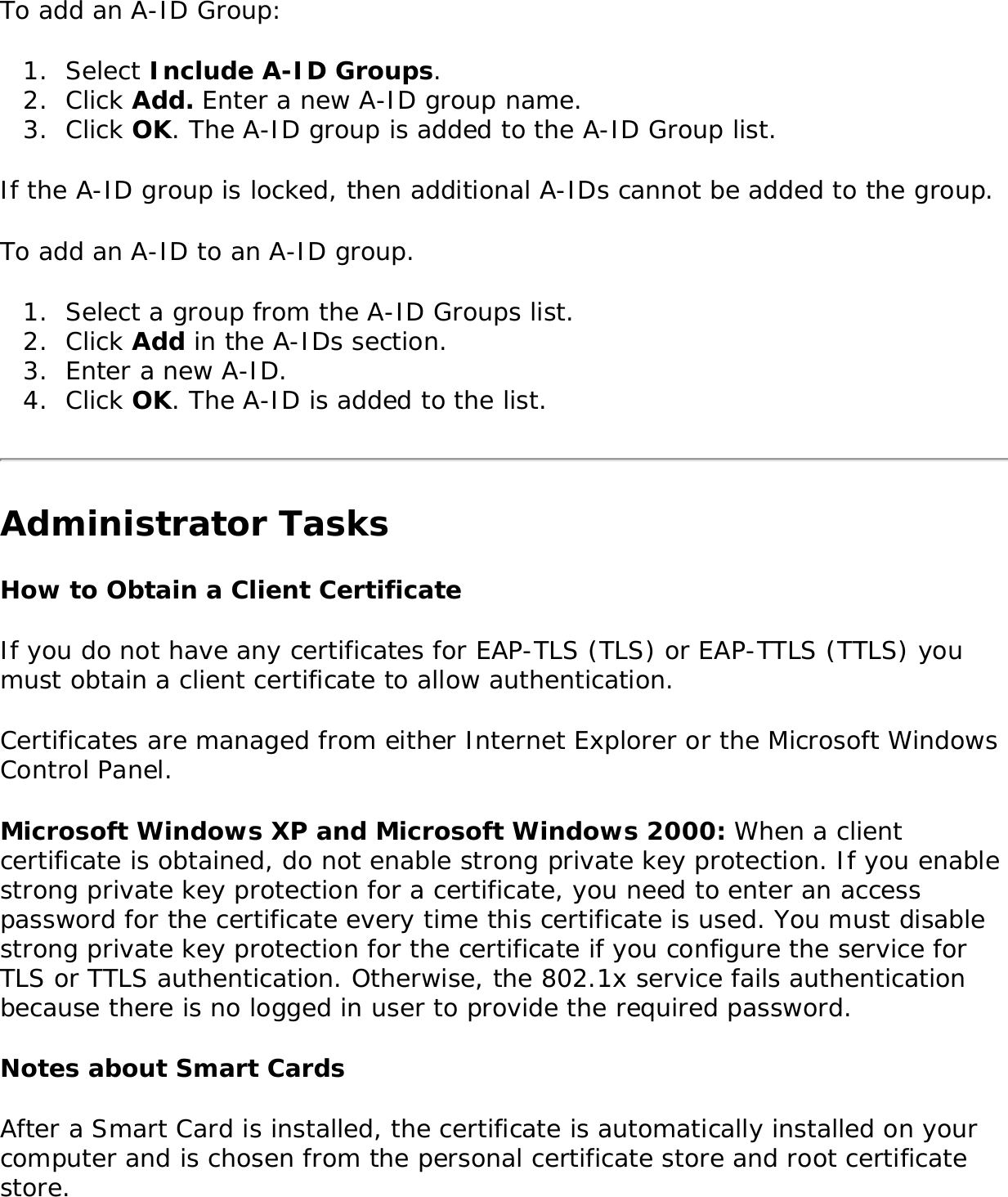 To add an A-ID Group:1.  Select Include A-ID Groups. 2.  Click Add. Enter a new A-ID group name.3.  Click OK. The A-ID group is added to the A-ID Group list. If the A-ID group is locked, then additional A-IDs cannot be added to the group. To add an A-ID to an A-ID group. 1.  Select a group from the A-ID Groups list.2.  Click Add in the A-IDs section. 3.  Enter a new A-ID. 4.  Click OK. The A-ID is added to the list. Administrator TasksHow to Obtain a Client CertificateIf you do not have any certificates for EAP-TLS (TLS) or EAP-TTLS (TTLS) you must obtain a client certificate to allow authentication. Certificates are managed from either Internet Explorer or the Microsoft Windows Control Panel. Microsoft Windows XP and Microsoft Windows 2000: When a client certificate is obtained, do not enable strong private key protection. If you enable strong private key protection for a certificate, you need to enter an access password for the certificate every time this certificate is used. You must disable strong private key protection for the certificate if you configure the service for TLS or TTLS authentication. Otherwise, the 802.1x service fails authentication because there is no logged in user to provide the required password. Notes about Smart Cards After a Smart Card is installed, the certificate is automatically installed on your computer and is chosen from the personal certificate store and root certificate store. 