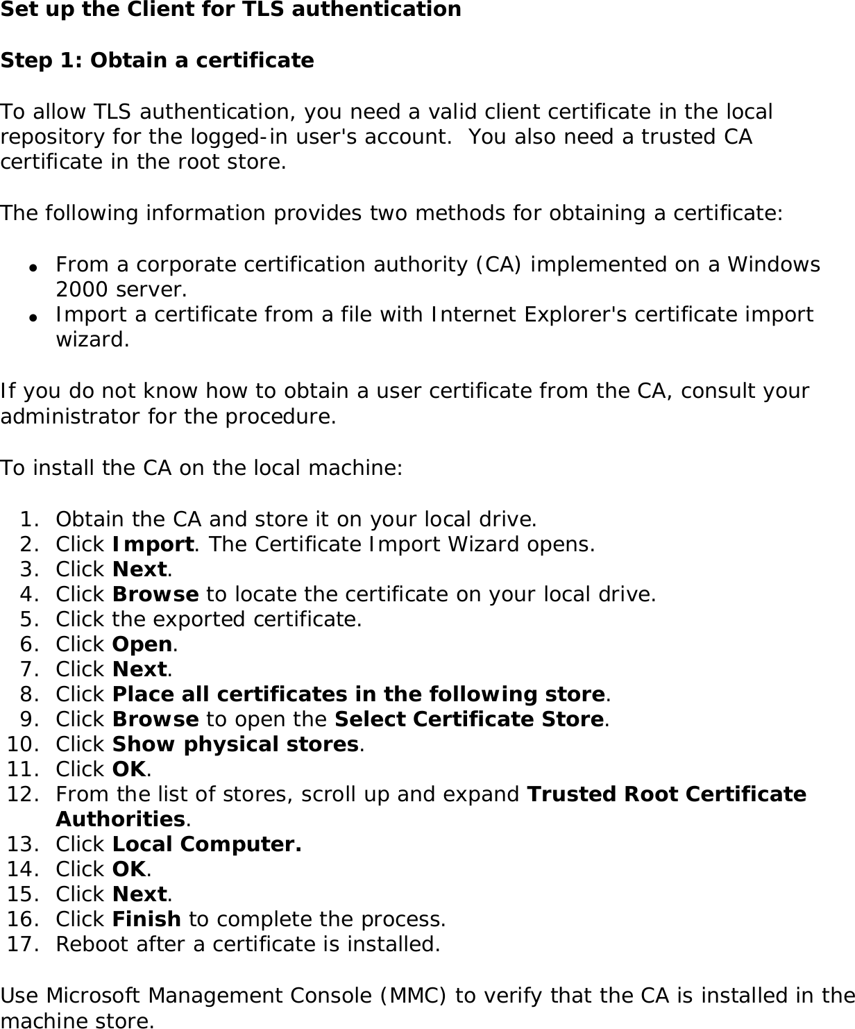Set up the Client for TLS authenticationStep 1: Obtain a certificate To allow TLS authentication, you need a valid client certificate in the local repository for the logged-in user&apos;s account.  You also need a trusted CA certificate in the root store. The following information provides two methods for obtaining a certificate: ●     From a corporate certification authority (CA) implemented on a Windows 2000 server.●     Import a certificate from a file with Internet Explorer&apos;s certificate import wizard.If you do not know how to obtain a user certificate from the CA, consult your administrator for the procedure. To install the CA on the local machine: 1.  Obtain the CA and store it on your local drive.2.  Click Import. The Certificate Import Wizard opens.3.  Click Next.4.  Click Browse to locate the certificate on your local drive.5.  Click the exported certificate.6.  Click Open.7.  Click Next.8.  Click Place all certificates in the following store.9.  Click Browse to open the Select Certificate Store.10.  Click Show physical stores.11.  Click OK.12.  From the list of stores, scroll up and expand Trusted Root Certificate Authorities. 13.  Click Local Computer.14.  Click OK.15.  Click Next.16.  Click Finish to complete the process. 17.  Reboot after a certificate is installed. Use Microsoft Management Console (MMC) to verify that the CA is installed in the machine store. 