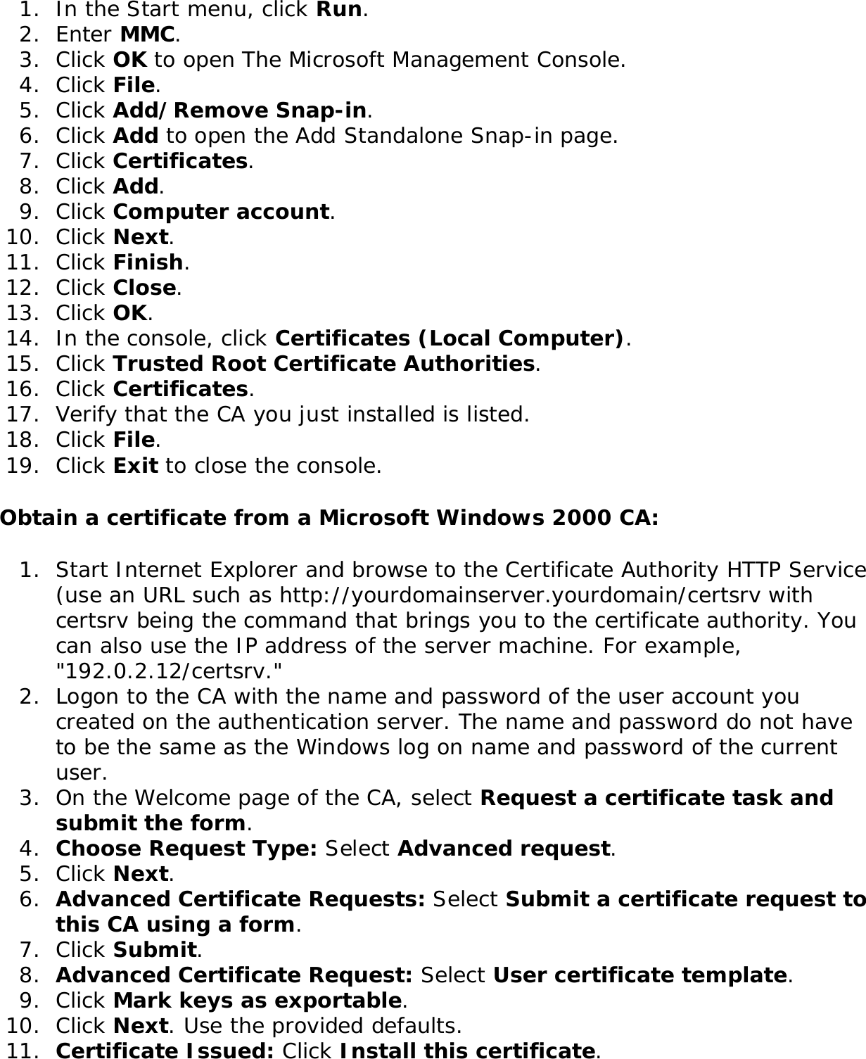 1.  In the Start menu, click Run.2.  Enter MMC. 3.  Click OK to open The Microsoft Management Console.4.  Click File.5.  Click Add/Remove Snap-in.6.  Click Add to open the Add Standalone Snap-in page.7.  Click Certificates.8.  Click Add.9.  Click Computer account.10.  Click Next.11.  Click Finish.12.  Click Close.13.  Click OK.14.  In the console, click Certificates (Local Computer).15.  Click Trusted Root Certificate Authorities.16.  Click Certificates.17.  Verify that the CA you just installed is listed.18.  Click File.19.  Click Exit to close the console.Obtain a certificate from a Microsoft Windows 2000 CA: 1.  Start Internet Explorer and browse to the Certificate Authority HTTP Service (use an URL such as http://yourdomainserver.yourdomain/certsrv with certsrv being the command that brings you to the certificate authority. You can also use the IP address of the server machine. For example, &quot;192.0.2.12/certsrv.&quot;2.  Logon to the CA with the name and password of the user account you created on the authentication server. The name and password do not have to be the same as the Windows log on name and password of the current user. 3.  On the Welcome page of the CA, select Request a certificate task and submit the form. 4.  Choose Request Type: Select Advanced request.5.  Click Next. 6.  Advanced Certificate Requests: Select Submit a certificate request to this CA using a form.7.  Click Submit. 8.  Advanced Certificate Request: Select User certificate template. 9.  Click Mark keys as exportable.10.  Click Next. Use the provided defaults. 11.  Certificate Issued: Click Install this certificate.