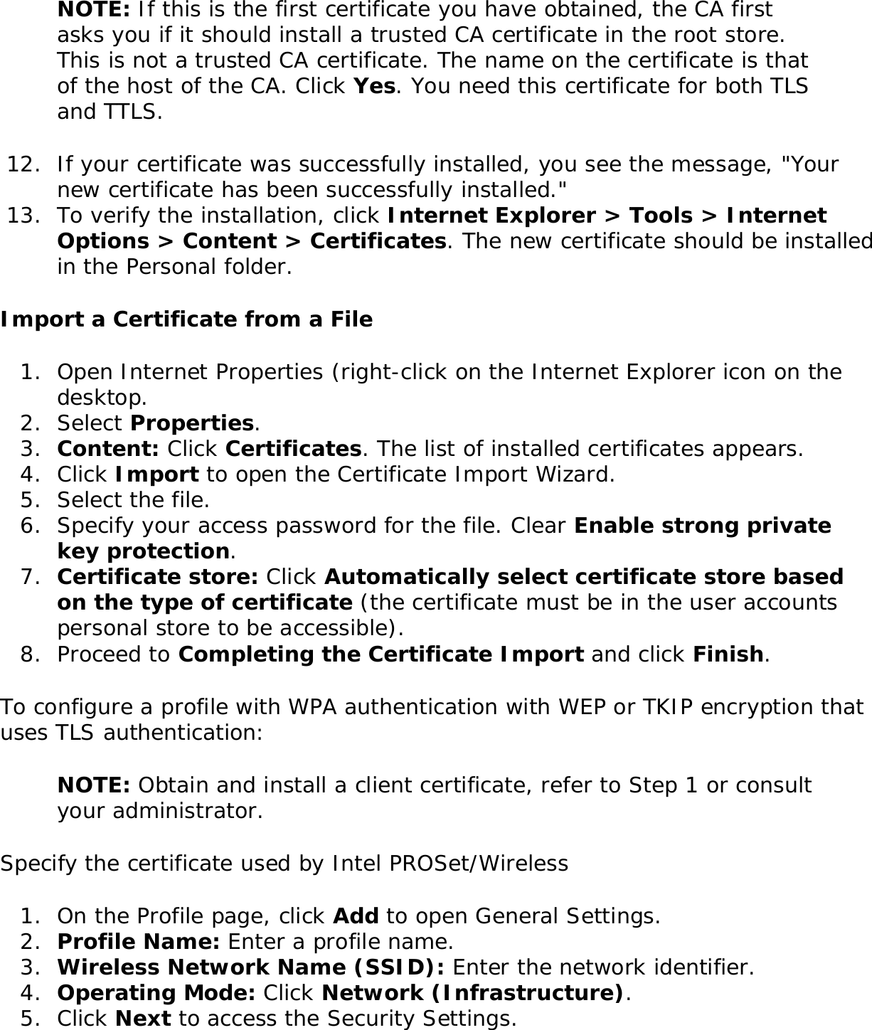NOTE: If this is the first certificate you have obtained, the CA first asks you if it should install a trusted CA certificate in the root store. This is not a trusted CA certificate. The name on the certificate is that of the host of the CA. Click Yes. You need this certificate for both TLS and TTLS. 12.  If your certificate was successfully installed, you see the message, &quot;Your new certificate has been successfully installed.&quot;13.  To verify the installation, click Internet Explorer &gt; Tools &gt; Internet Options &gt; Content &gt; Certificates. The new certificate should be installed in the Personal folder.Import a Certificate from a File1.  Open Internet Properties (right-click on the Internet Explorer icon on the desktop.2.  Select Properties.3.  Content: Click Certificates. The list of installed certificates appears.4.  Click Import to open the Certificate Import Wizard. 5.  Select the file.6.  Specify your access password for the file. Clear Enable strong private key protection.7.  Certificate store: Click Automatically select certificate store based on the type of certificate (the certificate must be in the user accounts personal store to be accessible).8.  Proceed to Completing the Certificate Import and click Finish.To configure a profile with WPA authentication with WEP or TKIP encryption that uses TLS authentication: NOTE: Obtain and install a client certificate, refer to Step 1 or consult your administrator. Specify the certificate used by Intel PROSet/Wireless 1.  On the Profile page, click Add to open General Settings.2.  Profile Name: Enter a profile name.3.  Wireless Network Name (SSID): Enter the network identifier. 4.  Operating Mode: Click Network (Infrastructure). 5.  Click Next to access the Security Settings.