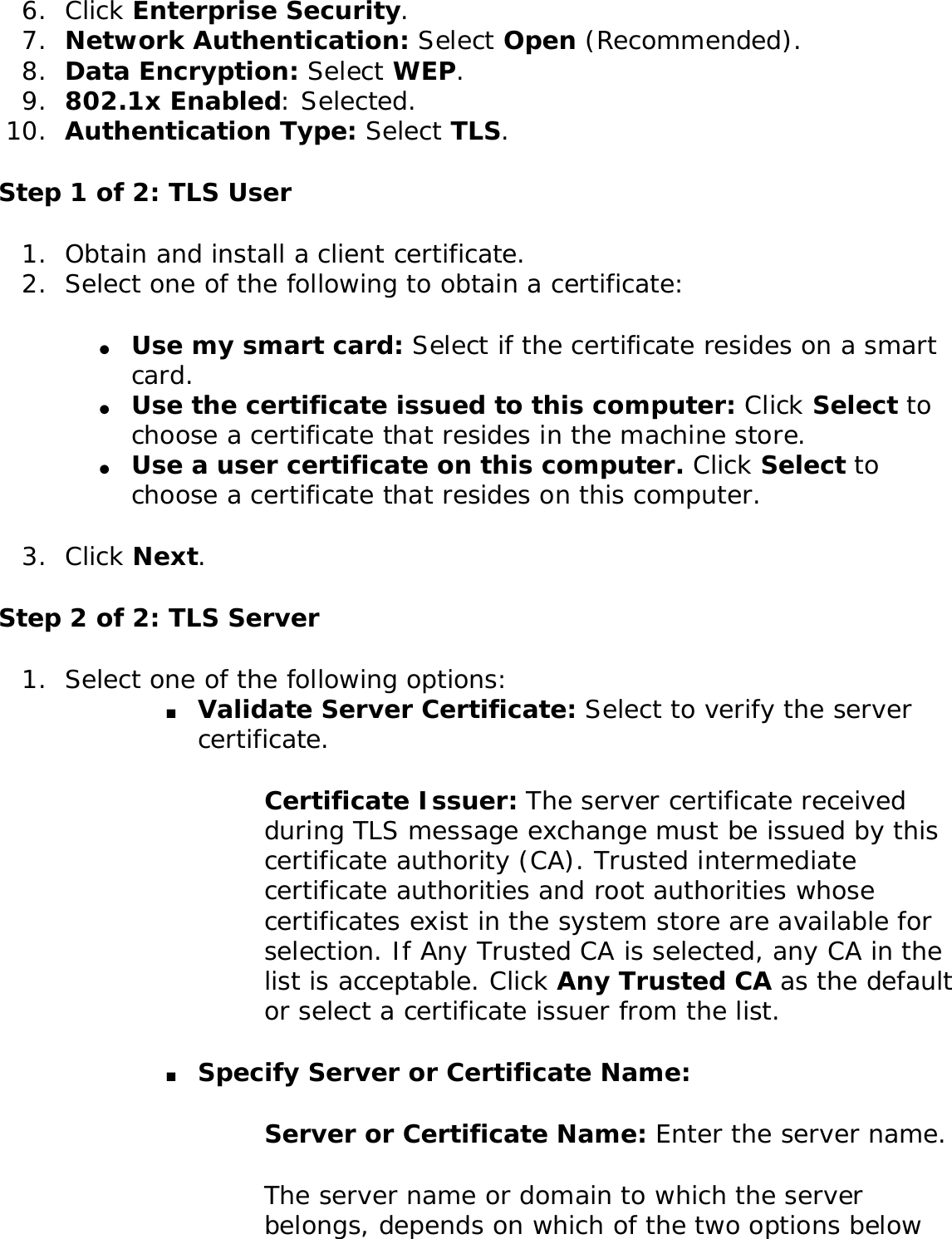 6.  Click Enterprise Security.7.  Network Authentication: Select Open (Recommended). 8.  Data Encryption: Select WEP.9.  802.1x Enabled: Selected. 10.  Authentication Type: Select TLS. Step 1 of 2: TLS User1.  Obtain and install a client certificate. 2.  Select one of the following to obtain a certificate: ●     Use my smart card: Select if the certificate resides on a smart card.●     Use the certificate issued to this computer: Click Select to choose a certificate that resides in the machine store.●     Use a user certificate on this computer. Click Select to choose a certificate that resides on this computer. 3.  Click Next.Step 2 of 2: TLS Server1.  Select one of the following options: ■     Validate Server Certificate: Select to verify the server certificate. Certificate Issuer: The server certificate received during TLS message exchange must be issued by this certificate authority (CA). Trusted intermediate certificate authorities and root authorities whose certificates exist in the system store are available for selection. If Any Trusted CA is selected, any CA in the list is acceptable. Click Any Trusted CA as the default or select a certificate issuer from the list. ■     Specify Server or Certificate Name: Server or Certificate Name: Enter the server name. The server name or domain to which the server belongs, depends on which of the two options below 