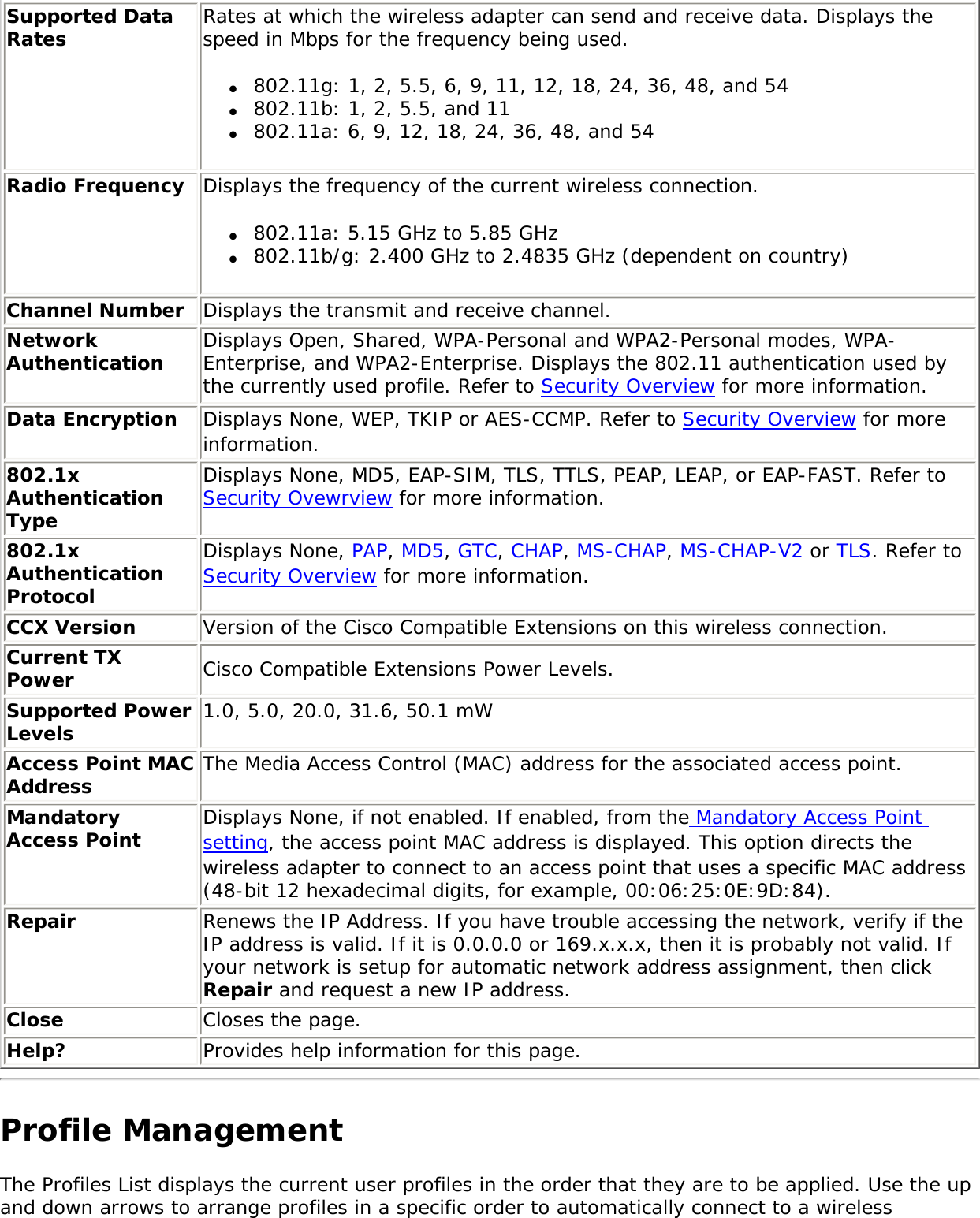 Supported Data Rates Rates at which the wireless adapter can send and receive data. Displays the speed in Mbps for the frequency being used. ●     802.11g: 1, 2, 5.5, 6, 9, 11, 12, 18, 24, 36, 48, and 54●     802.11b: 1, 2, 5.5, and 11 ●     802.11a: 6, 9, 12, 18, 24, 36, 48, and 54Radio Frequency Displays the frequency of the current wireless connection. ●     802.11a: 5.15 GHz to 5.85 GHz●     802.11b/g: 2.400 GHz to 2.4835 GHz (dependent on country) Channel Number Displays the transmit and receive channel.Network Authentication Displays Open, Shared, WPA-Personal and WPA2-Personal modes, WPA-Enterprise, and WPA2-Enterprise. Displays the 802.11 authentication used by the currently used profile. Refer to Security Overview for more information.Data Encryption  Displays None, WEP, TKIP or AES-CCMP. Refer to Security Overview for more information.802.1x Authentication TypeDisplays None, MD5, EAP-SIM, TLS, TTLS, PEAP, LEAP, or EAP-FAST. Refer to Security Ovewrview for more information.802.1x Authentication ProtocolDisplays None, PAP, MD5, GTC, CHAP, MS-CHAP, MS-CHAP-V2 or TLS. Refer to Security Overview for more information.CCX Version Version of the Cisco Compatible Extensions on this wireless connection.Current TX Power Cisco Compatible Extensions Power Levels.Supported Power Levels 1.0, 5.0, 20.0, 31.6, 50.1 mWAccess Point MAC Address The Media Access Control (MAC) address for the associated access point.Mandatory Access Point Displays None, if not enabled. If enabled, from the Mandatory Access Point setting, the access point MAC address is displayed. This option directs the wireless adapter to connect to an access point that uses a specific MAC address (48-bit 12 hexadecimal digits, for example, 00:06:25:0E:9D:84).Repair Renews the IP Address. If you have trouble accessing the network, verify if the IP address is valid. If it is 0.0.0.0 or 169.x.x.x, then it is probably not valid. If your network is setup for automatic network address assignment, then click Repair and request a new IP address.Close  Closes the page.Help? Provides help information for this page.Profile Management The Profiles List displays the current user profiles in the order that they are to be applied. Use the up and down arrows to arrange profiles in a specific order to automatically connect to a wireless 