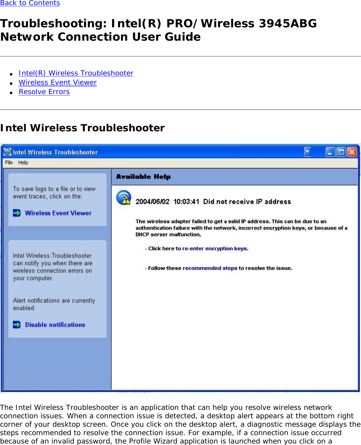 Back to Contents Troubleshooting: Intel(R) PRO/Wireless 3945ABG Network Connection User Guide●     Intel(R) Wireless Troubleshooter●     Wireless Event Viewer●     Resolve ErrorsIntel Wireless Troubleshooter  The Intel Wireless Troubleshooter is an application that can help you resolve wireless network connection issues. When a connection issue is detected, a desktop alert appears at the bottom right corner of your desktop screen. Once you click on the desktop alert, a diagnostic message displays the steps recommended to resolve the connection issue. For example, if a connection issue occurred because of an invalid password, the Profile Wizard application is launched when you click on a 