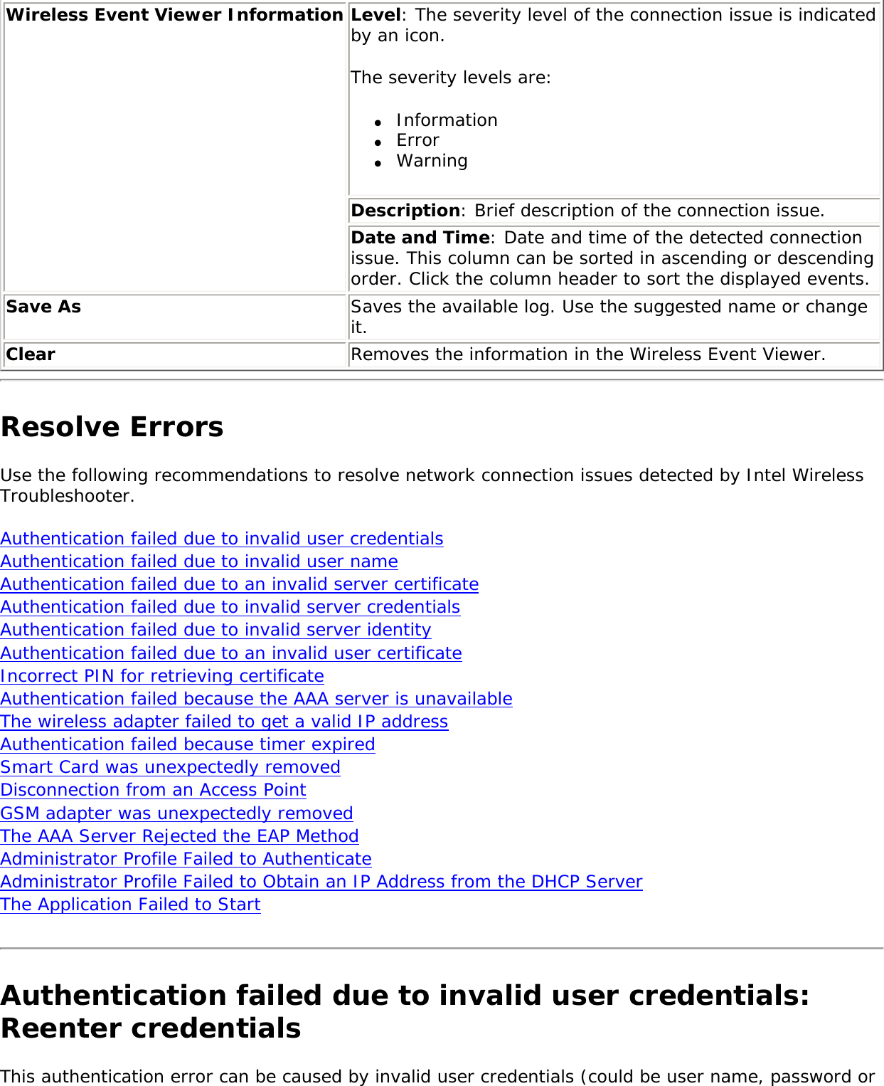 Wireless Event Viewer Information Level: The severity level of the connection issue is indicated by an icon. The severity levels are: ●     Information●     Error●     WarningDescription: Brief description of the connection issue.Date and Time: Date and time of the detected connection issue. This column can be sorted in ascending or descending order. Click the column header to sort the displayed events.Save As Saves the available log. Use the suggested name or change it.Clear Removes the information in the Wireless Event Viewer.Resolve ErrorsUse the following recommendations to resolve network connection issues detected by Intel Wireless Troubleshooter.     Authentication failed due to invalid user credentials Authentication failed due to invalid user name Authentication failed due to an invalid server certificate Authentication failed due to invalid server credentials Authentication failed due to invalid server identity Authentication failed due to an invalid user certificate Incorrect PIN for retrieving certificate Authentication failed because the AAA server is unavailable The wireless adapter failed to get a valid IP address Authentication failed because timer expired Smart Card was unexpectedly removed Disconnection from an Access Point GSM adapter was unexpectedly removedThe AAA Server Rejected the EAP Method Administrator Profile Failed to AuthenticateAdministrator Profile Failed to Obtain an IP Address from the DHCP ServerThe Application Failed to Start Authentication failed due to invalid user credentials: Reenter credentialsThis authentication error can be caused by invalid user credentials (could be user name, password or 