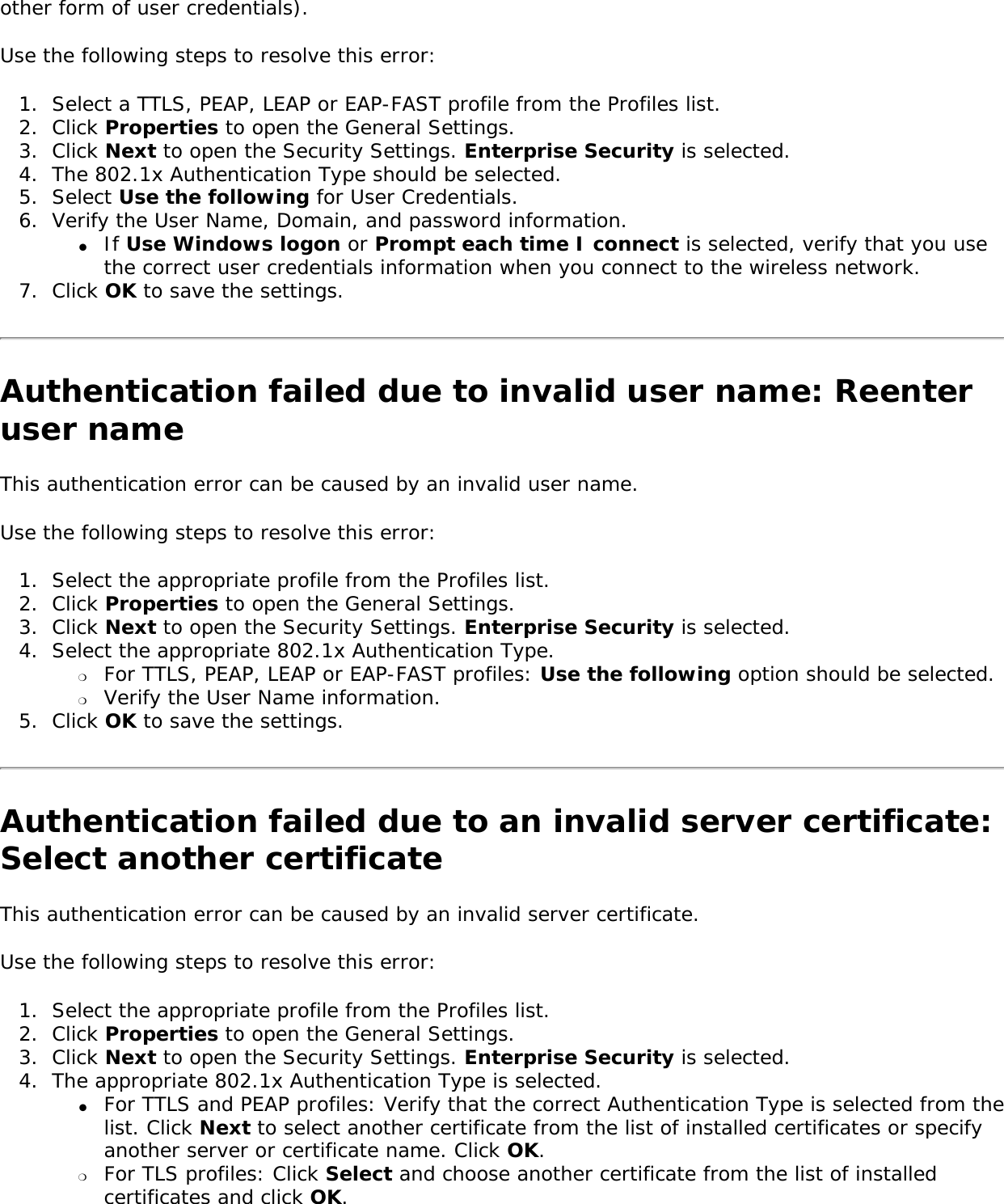 other form of user credentials). Use the following steps to resolve this error: 1.  Select a TTLS, PEAP, LEAP or EAP-FAST profile from the Profiles list. 2.  Click Properties to open the General Settings. 3.  Click Next to open the Security Settings. Enterprise Security is selected. 4.  The 802.1x Authentication Type should be selected.5.  Select Use the following for User Credentials.6.  Verify the User Name, Domain, and password information.●     If Use Windows logon or Prompt each time I connect is selected, verify that you use the correct user credentials information when you connect to the wireless network.7.  Click OK to save the settings. Authentication failed due to invalid user name: Reenter user nameThis authentication error can be caused by an invalid user name.    Use the following steps to resolve this error: 1.  Select the appropriate profile from the Profiles list. 2.  Click Properties to open the General Settings.3.  Click Next to open the Security Settings. Enterprise Security is selected. 4.  Select the appropriate 802.1x Authentication Type.❍     For TTLS, PEAP, LEAP or EAP-FAST profiles: Use the following option should be selected. ❍     Verify the User Name information.5.  Click OK to save the settings. Authentication failed due to an invalid server certificate: Select another certificate This authentication error can be caused by an invalid server certificate. Use the following steps to resolve this error: 1.  Select the appropriate profile from the Profiles list. 2.  Click Properties to open the General Settings.3.  Click Next to open the Security Settings. Enterprise Security is selected. 4.  The appropriate 802.1x Authentication Type is selected. ●     For TTLS and PEAP profiles: Verify that the correct Authentication Type is selected from the list. Click Next to select another certificate from the list of installed certificates or specify another server or certificate name. Click OK. ❍     For TLS profiles: Click Select and choose another certificate from the list of installed certificates and click OK.