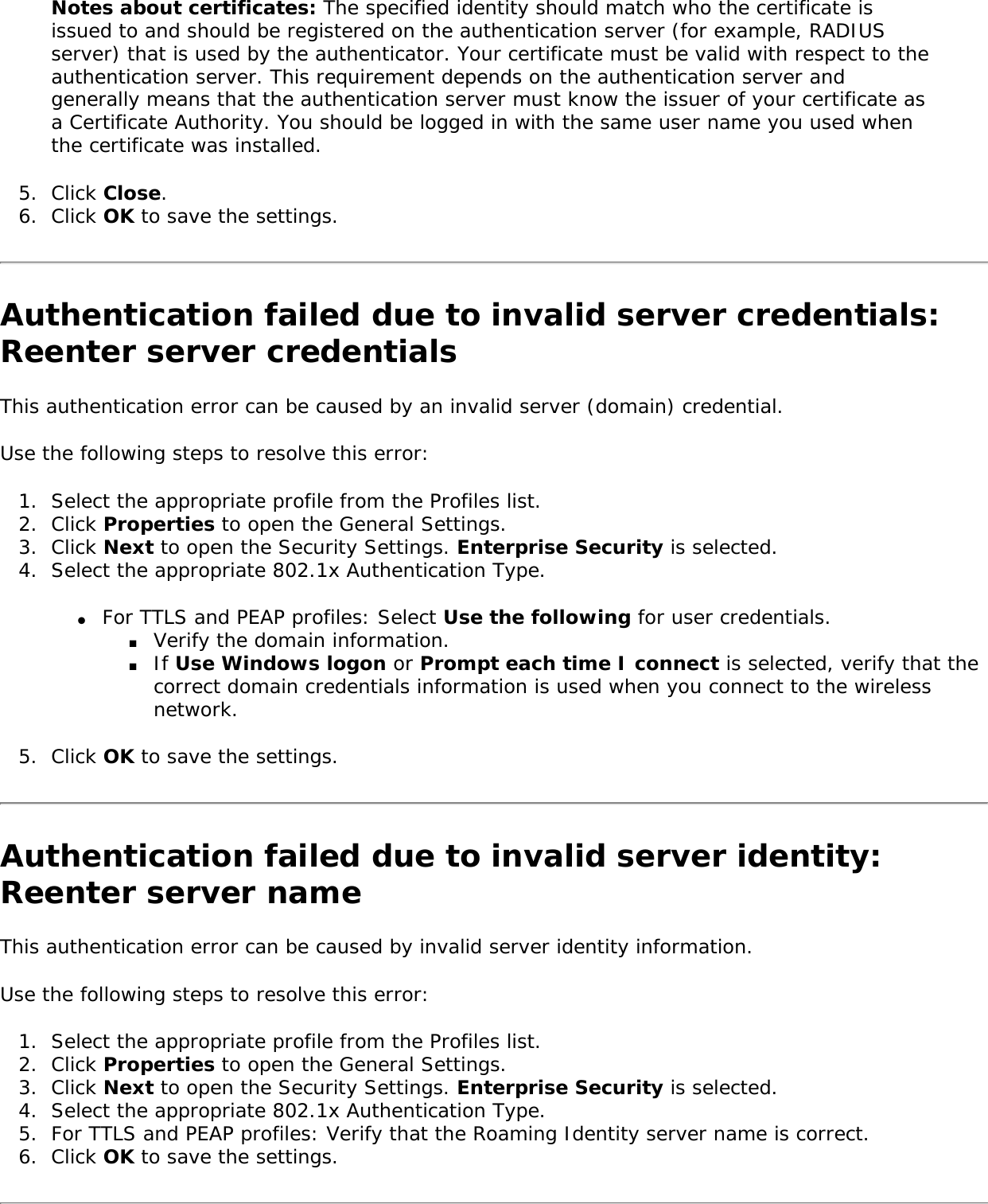 Notes about certificates: The specified identity should match who the certificate is issued to and should be registered on the authentication server (for example, RADIUS server) that is used by the authenticator. Your certificate must be valid with respect to the authentication server. This requirement depends on the authentication server and generally means that the authentication server must know the issuer of your certificate as a Certificate Authority. You should be logged in with the same user name you used when the certificate was installed. 5.  Click Close. 6.  Click OK to save the settings. Authentication failed due to invalid server credentials: Reenter server credentials This authentication error can be caused by an invalid server (domain) credential. Use the following steps to resolve this error: 1.  Select the appropriate profile from the Profiles list.2.  Click Properties to open the General Settings.3.  Click Next to open the Security Settings. Enterprise Security is selected. 4.  Select the appropriate 802.1x Authentication Type. ●     For TTLS and PEAP profiles: Select Use the following for user credentials. ■     Verify the domain information. ■     If Use Windows logon or Prompt each time I connect is selected, verify that the correct domain credentials information is used when you connect to the wireless network. 5.  Click OK to save the settings. Authentication failed due to invalid server identity: Reenter server name This authentication error can be caused by invalid server identity information. Use the following steps to resolve this error: 1.  Select the appropriate profile from the Profiles list. 2.  Click Properties to open the General Settings.3.  Click Next to open the Security Settings. Enterprise Security is selected. 4.  Select the appropriate 802.1x Authentication Type. 5.  For TTLS and PEAP profiles: Verify that the Roaming Identity server name is correct. 6.  Click OK to save the settings. 