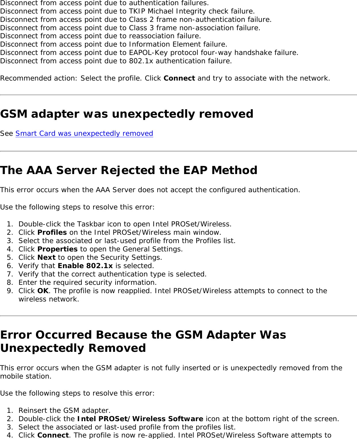 Disconnect from access point due to authentication failures.Disconnect from access point due to TKIP Michael Integrity check failure.Disconnect from access point due to Class 2 frame non-authentication failure.Disconnect from access point due to Class 3 frame non-association failure.Disconnect from access point due to reassociation failure.Disconnect from access point due to Information Element failure.Disconnect from access point due to EAPOL-Key protocol four-way handshake failure.Disconnect from access point due to 802.1x authentication failure. Recommended action: Select the profile. Click Connect and try to associate with the network. GSM adapter was unexpectedly removed See Smart Card was unexpectedly removed The AAA Server Rejected the EAP MethodThis error occurs when the AAA Server does not accept the configured authentication. Use the following steps to resolve this error: 1.  Double-click the Taskbar icon to open Intel PROSet/Wireless.2.  Click Profiles on the Intel PROSet/Wireless main window. 3.  Select the associated or last-used profile from the Profiles list. 4.  Click Properties to open the General Settings.5.  Click Next to open the Security Settings. 6.  Verify that Enable 802.1x is selected. 7.  Verify that the correct authentication type is selected. 8.  Enter the required security information. 9.  Click OK. The profile is now reapplied. Intel PROSet/Wireless attempts to connect to the wireless network. Error Occurred Because the GSM Adapter Was Unexpectedly RemovedThis error occurs when the GSM adapter is not fully inserted or is unexpectedly removed from the mobile station.    Use the following steps to resolve this error: 1.  Reinsert the GSM adapter.2.  Double-click the Intel PROSet/Wireless Software icon at the bottom right of the screen.3.  Select the associated or last-used profile from the profiles list.4.  Click Connect. The profile is now re-applied. Intel PROSet/Wireless Software attempts to 