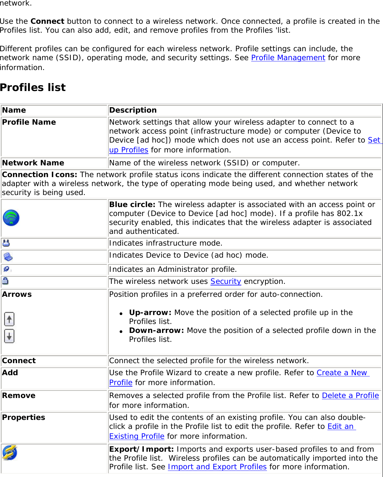network. Use the Connect button to connect to a wireless network. Once connected, a profile is created in the Profiles list. You can also add, edit, and remove profiles from the Profiles &apos;list. Different profiles can be configured for each wireless network. Profile settings can include, the network name (SSID), operating mode, and security settings. See Profile Management for more information. Profiles list Name DescriptionProfile Name Network settings that allow your wireless adapter to connect to a network access point (infrastructure mode) or computer (Device to Device [ad hoc]) mode which does not use an access point. Refer to Set up Profiles for more information.Network Name Name of the wireless network (SSID) or computer.Connection Icons: The network profile status icons indicate the different connection states of the adapter with a wireless network, the type of operating mode being used, and whether network security is being used.  Blue circle: The wireless adapter is associated with an access point or computer (Device to Device [ad hoc] mode). If a profile has 802.1x security enabled, this indicates that the wireless adapter is associated and authenticated.Indicates infrastructure mode.Indicates Device to Device (ad hoc) mode.Indicates an Administrator profile. The wireless network uses Security encryption.Arrows Position profiles in a preferred order for auto-connection. ●     Up-arrow: Move the position of a selected profile up in the Profiles list. ●     Down-arrow: Move the position of a selected profile down in the Profiles list.Connect Connect the selected profile for the wireless network.Add  Use the Profile Wizard to create a new profile. Refer to Create a New Profile for more information.Remove  Removes a selected profile from the Profile list. Refer to Delete a Profile for more information.Properties Used to edit the contents of an existing profile. You can also double-click a profile in the Profile list to edit the profile. Refer to Edit an Existing Profile for more information.Export/Import: Imports and exports user-based profiles to and from the Profile list.  Wireless profiles can be automatically imported into the Profile list. See Import and Export Profiles for more information.