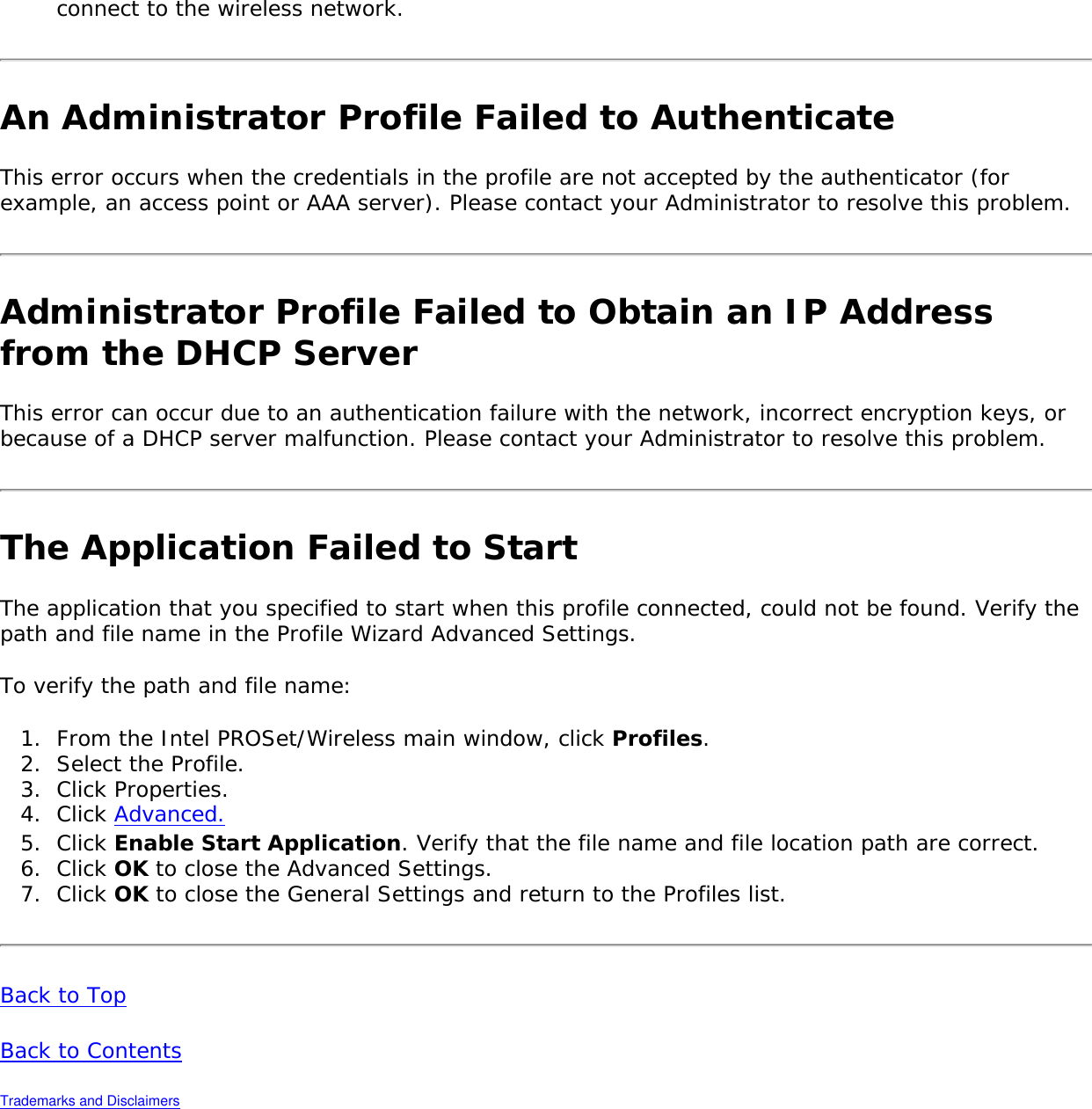 connect to the wireless network. An Administrator Profile Failed to AuthenticateThis error occurs when the credentials in the profile are not accepted by the authenticator (for example, an access point or AAA server). Please contact your Administrator to resolve this problem. Administrator Profile Failed to Obtain an IP Address from the DHCP ServerThis error can occur due to an authentication failure with the network, incorrect encryption keys, or because of a DHCP server malfunction. Please contact your Administrator to resolve this problem. The Application Failed to Start The application that you specified to start when this profile connected, could not be found. Verify the path and file name in the Profile Wizard Advanced Settings. To verify the path and file name: 1.  From the Intel PROSet/Wireless main window, click Profiles. 2.  Select the Profile.3.  Click Properties. 4.  Click Advanced.5.  Click Enable Start Application. Verify that the file name and file location path are correct. 6.  Click OK to close the Advanced Settings. 7.  Click OK to close the General Settings and return to the Profiles list. Back to Top Back to Contents Trademarks and Disclaimers 