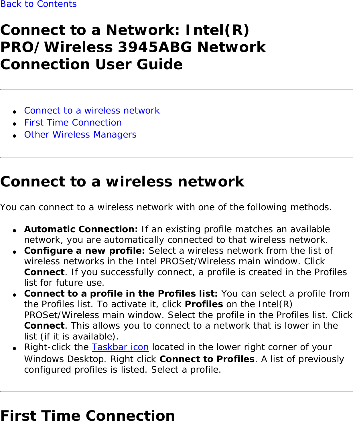 Back to Contents Connect to a Network: Intel(R) PRO/Wireless 3945ABG Network Connection User Guide●     Connect to a wireless network ●     First Time Connection ●     Other Wireless Managers Connect to a wireless networkYou can connect to a wireless network with one of the following methods. ●     Automatic Connection: If an existing profile matches an available network, you are automatically connected to that wireless network. ●     Configure a new profile: Select a wireless network from the list of wireless networks in the Intel PROSet/Wireless main window. Click Connect. If you successfully connect, a profile is created in the Profiles list for future use.●     Connect to a profile in the Profiles list: You can select a profile from the Profiles list. To activate it, click Profiles on the Intel(R) PROSet/Wireless main window. Select the profile in the Profiles list. Click Connect. This allows you to connect to a network that is lower in the list (if it is available). ●     Right-click the Taskbar icon located in the lower right corner of your Windows Desktop. Right click Connect to Profiles. A list of previously configured profiles is listed. Select a profile.First Time Connection