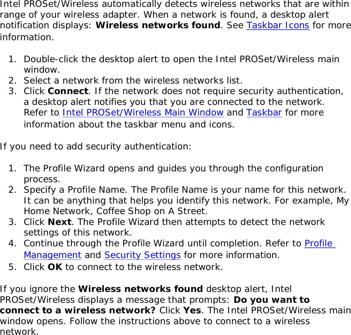 Intel PROSet/Wireless automatically detects wireless networks that are within range of your wireless adapter. When a network is found, a desktop alert notification displays: Wireless networks found. See Taskbar Icons for more information. 1.  Double-click the desktop alert to open the Intel PROSet/Wireless main window. 2.  Select a network from the wireless networks list.3.  Click Connect. If the network does not require security authentication, a desktop alert notifies you that you are connected to the network. Refer to Intel PROSet/Wireless Main Window and Taskbar for more information about the taskbar menu and icons. If you need to add security authentication: 1.  The Profile Wizard opens and guides you through the configuration process. 2.  Specify a Profile Name. The Profile Name is your name for this network. It can be anything that helps you identify this network. For example, My Home Network, Coffee Shop on A Street. 3.  Click Next. The Profile Wizard then attempts to detect the network settings of this network. 4.  Continue through the Profile Wizard until completion. Refer to Profile Management and Security Settings for more information. 5.  Click OK to connect to the wireless network. If you ignore the Wireless networks found desktop alert, Intel PROSet/Wireless displays a message that prompts: Do you want to connect to a wireless network? Click Yes. The Intel PROSet/Wireless main window opens. Follow the instructions above to connect to a wireless network. 