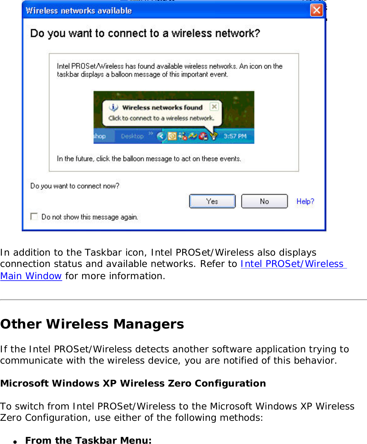  In addition to the Taskbar icon, Intel PROSet/Wireless also displays connection status and available networks. Refer to Intel PROSet/Wireless Main Window for more information. Other Wireless ManagersIf the Intel PROSet/Wireless detects another software application trying to communicate with the wireless device, you are notified of this behavior. Microsoft Windows XP Wireless Zero Configuration To switch from Intel PROSet/Wireless to the Microsoft Windows XP Wireless Zero Configuration, use either of the following methods: ●     From the Taskbar Menu: