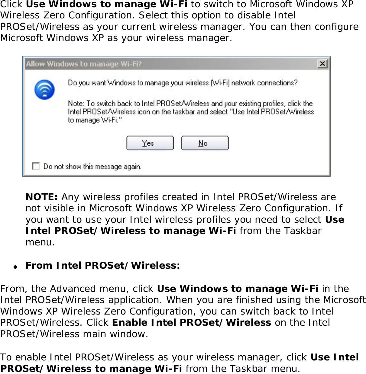 Click Use Windows to manage Wi-Fi to switch to Microsoft Windows XP Wireless Zero Configuration. Select this option to disable Intel PROSet/Wireless as your current wireless manager. You can then configure Microsoft Windows XP as your wireless manager.  NOTE: Any wireless profiles created in Intel PROSet/Wireless are not visible in Microsoft Windows XP Wireless Zero Configuration. If you want to use your Intel wireless profiles you need to select Use Intel PROSet/Wireless to manage Wi-Fi from the Taskbar menu. ●     From Intel PROSet/Wireless: From, the Advanced menu, click Use Windows to manage Wi-Fi in the Intel PROSet/Wireless application. When you are finished using the Microsoft Windows XP Wireless Zero Configuration, you can switch back to Intel PROSet/Wireless. Click Enable Intel PROSet/Wireless on the Intel PROSet/Wireless main window. To enable Intel PROSet/Wireless as your wireless manager, click Use Intel PROSet/Wireless to manage Wi-Fi from the Taskbar menu. 