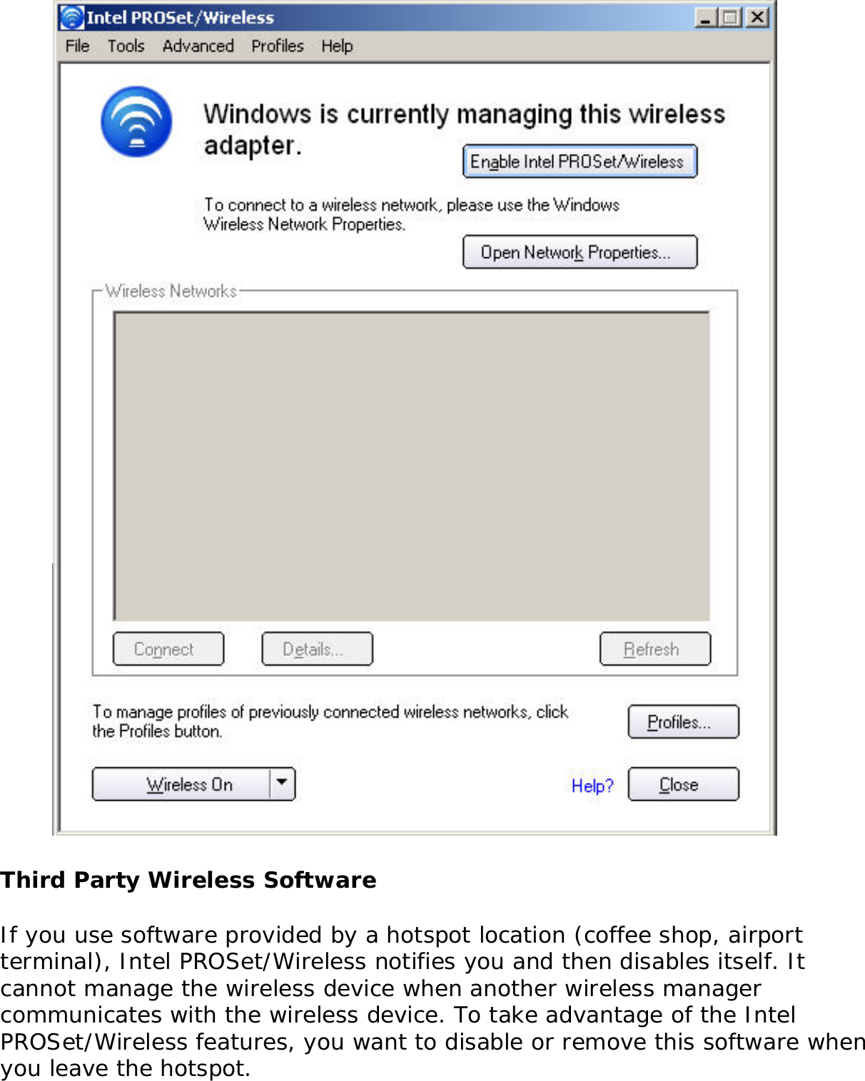  Third Party Wireless SoftwareIf you use software provided by a hotspot location (coffee shop, airport terminal), Intel PROSet/Wireless notifies you and then disables itself. It cannot manage the wireless device when another wireless manager communicates with the wireless device. To take advantage of the Intel PROSet/Wireless features, you want to disable or remove this software when you leave the hotspot. 