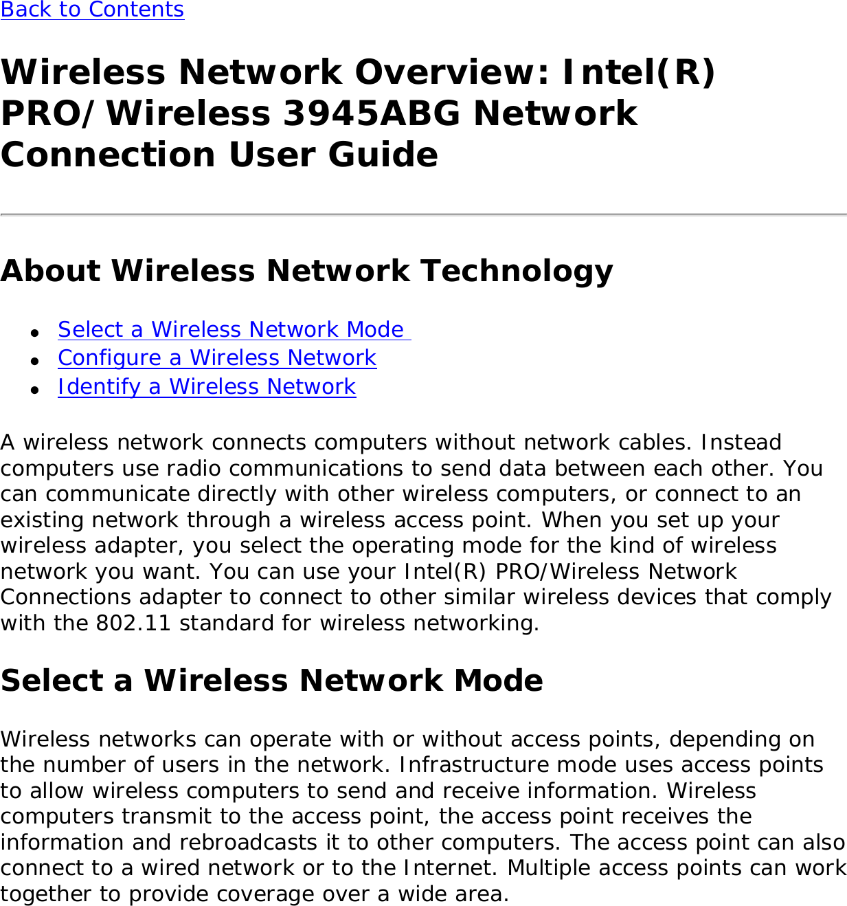 Back to Contents Wireless Network Overview: Intel(R) PRO/Wireless 3945ABG Network Connection User GuideAbout Wireless Network Technology●     Select a Wireless Network Mode ●     Configure a Wireless Network●     Identify a Wireless NetworkA wireless network connects computers without network cables. Instead computers use radio communications to send data between each other. You can communicate directly with other wireless computers, or connect to an existing network through a wireless access point. When you set up your wireless adapter, you select the operating mode for the kind of wireless network you want. You can use your Intel(R) PRO/Wireless Network Connections adapter to connect to other similar wireless devices that comply with the 802.11 standard for wireless networking. Select a Wireless Network ModeWireless networks can operate with or without access points, depending on the number of users in the network. Infrastructure mode uses access points to allow wireless computers to send and receive information. Wireless computers transmit to the access point, the access point receives the information and rebroadcasts it to other computers. The access point can also connect to a wired network or to the Internet. Multiple access points can work together to provide coverage over a wide area. 