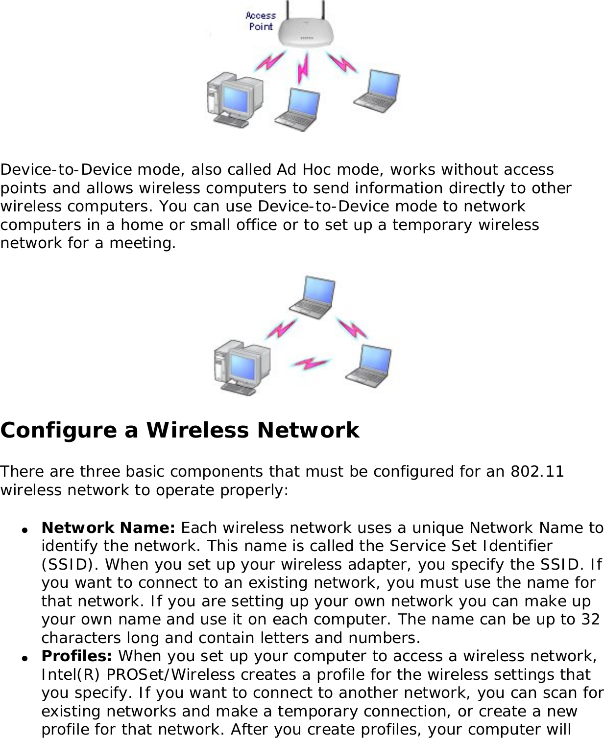 Device-to-Device mode, also called Ad Hoc mode, works without access points and allows wireless computers to send information directly to other wireless computers. You can use Device-to-Device mode to network computers in a home or small office or to set up a temporary wireless network for a meeting. Configure a Wireless NetworkThere are three basic components that must be configured for an 802.11 wireless network to operate properly: ●     Network Name: Each wireless network uses a unique Network Name to identify the network. This name is called the Service Set Identifier (SSID). When you set up your wireless adapter, you specify the SSID. If you want to connect to an existing network, you must use the name for that network. If you are setting up your own network you can make up your own name and use it on each computer. The name can be up to 32 characters long and contain letters and numbers.●     Profiles: When you set up your computer to access a wireless network, Intel(R) PROSet/Wireless creates a profile for the wireless settings that you specify. If you want to connect to another network, you can scan for existing networks and make a temporary connection, or create a new profile for that network. After you create profiles, your computer will 