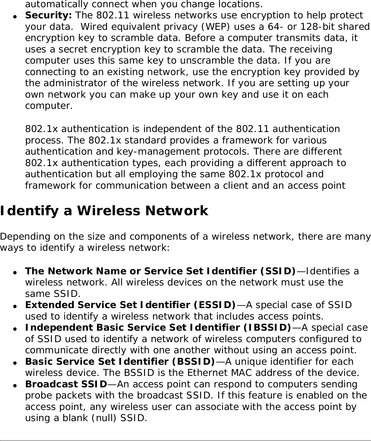 automatically connect when you change locations.●     Security: The 802.11 wireless networks use encryption to help protect your data.  Wired equivalent privacy (WEP) uses a 64- or 128-bit shared encryption key to scramble data. Before a computer transmits data, it uses a secret encryption key to scramble the data. The receiving computer uses this same key to unscramble the data. If you are connecting to an existing network, use the encryption key provided by the administrator of the wireless network. If you are setting up your own network you can make up your own key and use it on each computer. 802.1x authentication is independent of the 802.11 authentication process. The 802.1x standard provides a framework for various authentication and key-management protocols. There are different 802.1x authentication types, each providing a different approach to authentication but all employing the same 802.1x protocol and framework for communication between a client and an access point Identify a Wireless NetworkDepending on the size and components of a wireless network, there are many ways to identify a wireless network: ●     The Network Name or Service Set Identifier (SSID)—Identifies a wireless network. All wireless devices on the network must use the same SSID. ●     Extended Service Set Identifier (ESSID)—A special case of SSID used to identify a wireless network that includes access points. ●     Independent Basic Service Set Identifier (IBSSID)—A special case of SSID used to identify a network of wireless computers configured to communicate directly with one another without using an access point. ●     Basic Service Set Identifier (BSSID)—A unique identifier for each wireless device. The BSSID is the Ethernet MAC address of the device. ●     Broadcast SSID—An access point can respond to computers sending probe packets with the broadcast SSID. If this feature is enabled on the access point, any wireless user can associate with the access point by using a blank (null) SSID.
