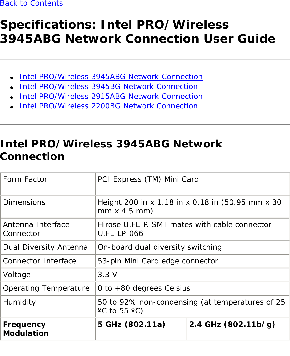 Back to Contents Specifications: Intel PRO/Wireless 3945ABG Network Connection User Guide●     Intel PRO/Wireless 3945ABG Network Connection●     Intel PRO/Wireless 3945BG Network Connection●     Intel PRO/Wireless 2915ABG Network Connection●     Intel PRO/Wireless 2200BG Network ConnectionIntel PRO/Wireless 3945ABG Network ConnectionForm Factor PCI Express (TM) Mini Card Dimensions Height 200 in x 1.18 in x 0.18 in (50.95 mm x 30 mm x 4.5 mm) Antenna Interface Connector Hirose U.FL-R-SMT mates with cable connector U.FL-LP-066 Dual Diversity Antenna On-board dual diversity switching Connector Interface 53-pin Mini Card edge connector Voltage 3.3 V Operating Temperature 0 to +80 degrees Celsius Humidity 50 to 92% non-condensing (at temperatures of 25 ºC to 55 ºC) Frequency Modulation 5 GHz (802.11a) 2.4 GHz (802.11b/g) 