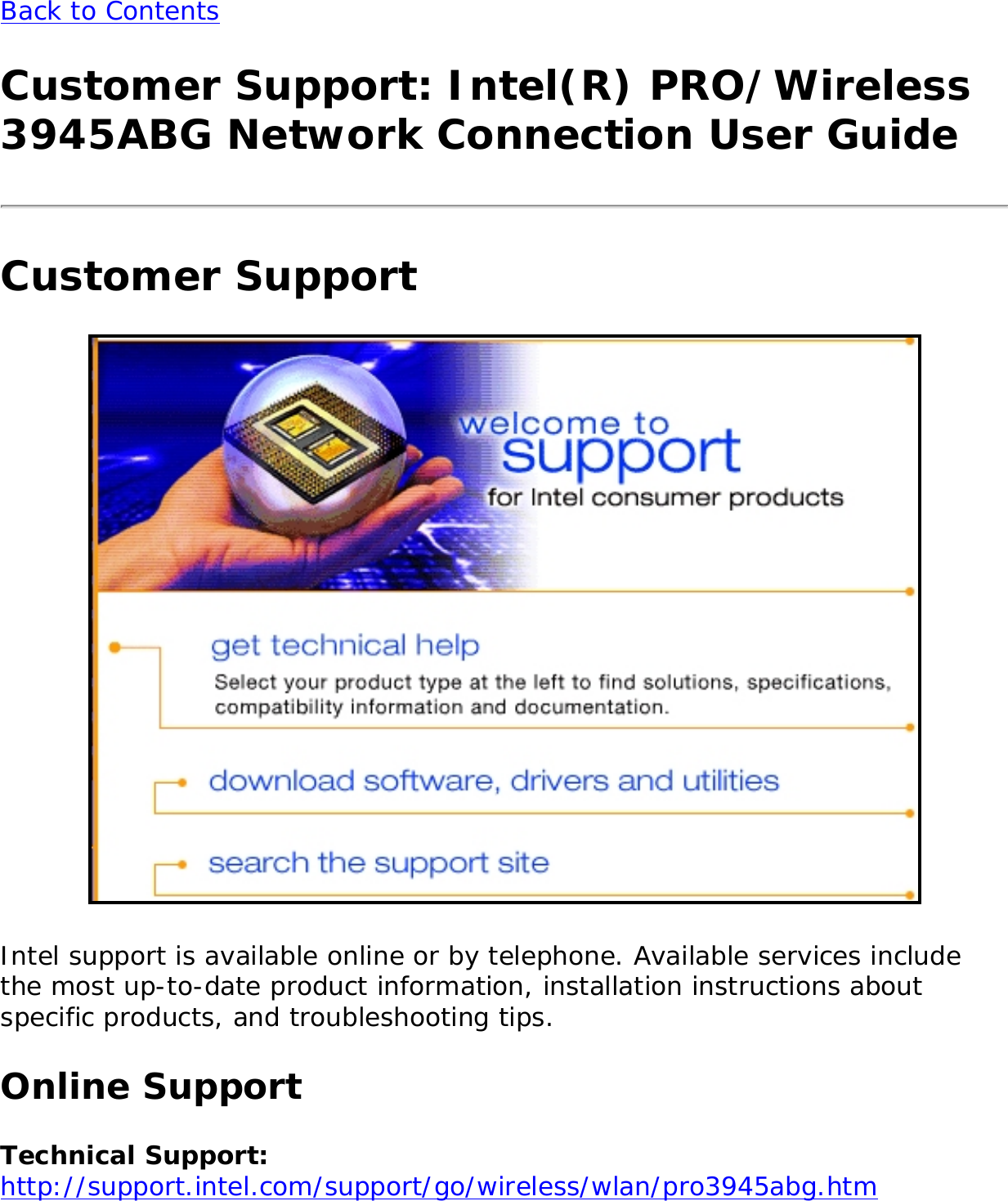 Back to Contents Customer Support: Intel(R) PRO/Wireless 3945ABG Network Connection User GuideCustomer Support Intel support is available online or by telephone. Available services include the most up-to-date product information, installation instructions about specific products, and troubleshooting tips. Online SupportTechnical Support: http://support.intel.com/support/go/wireless/wlan/pro3945abg.htm 