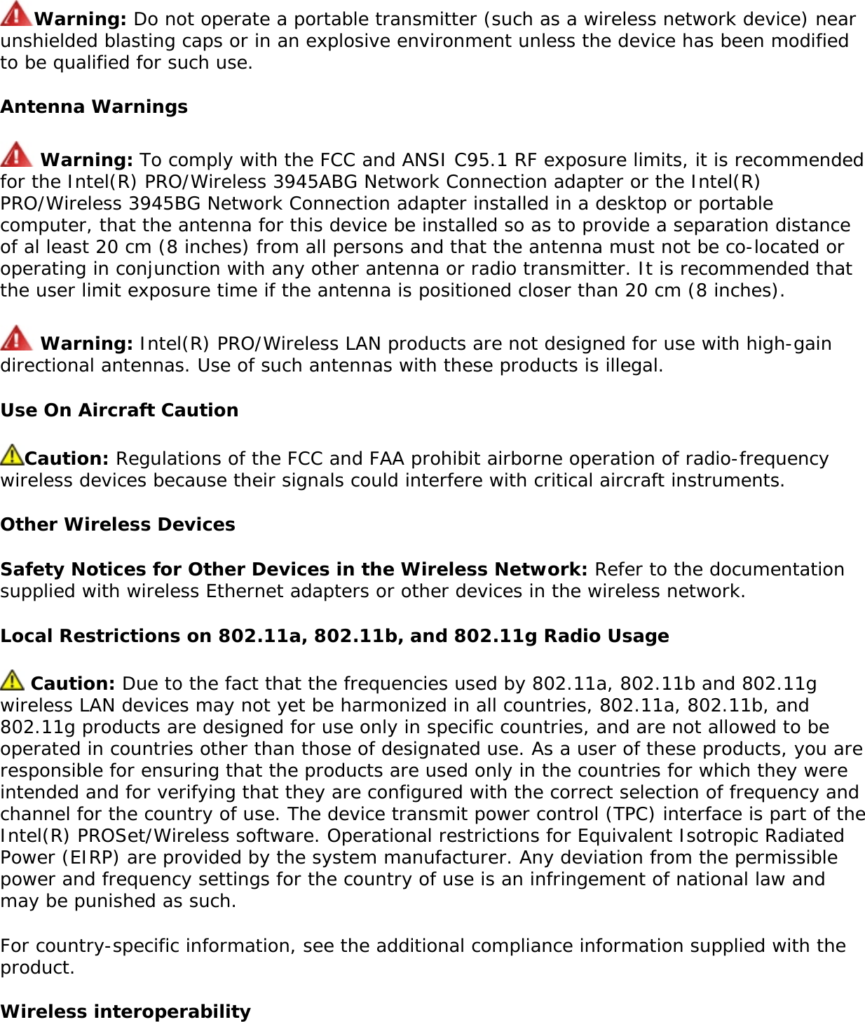 Intel(R) PRO/Wireless 3945BG Network Connection (model WM3945BG) NOTE: Due to the evolving state of regulations and standards in the wireless LAN field (IEEE 802.11 and similar standards), the information provided herein is subject to change. Intel Corporation assumes no responsibility for errors or omissions in this document. Nor does Intel make any commitment to update the information contained herein. Information for the userSafety NoticesThe FCC with its action in ET Docket 96-8 has adopted a safety standard for human exposure to radio frequency (RF) electromagnetic energy emitted by FCC certified equipment. The Intel(R) PRO/Wireless 3945ABG Network Connection adapter or the Intel(R) PRO/Wireless 3945BG Network Connection adapter meet the Human Exposure limits found in OET Bulletin 65, supplement C, 2001, and ANSI/IEEE C95.1, 1992. Proper operation of this radio according to the instructions found in this manual will result in exposure substantially below the FCC’s recommended limits. The following safety precautions should be observed: ●     Do not touch or move antenna while the unit is transmitting or receiving. ●     Do not hold any component containing the radio such that the antenna is very close or touching any exposed parts of the body, especially the face or eyes, while transmitting. ●     Do not operate the radio or attempt to transmit data unless the antenna is connected; if not, the radio may be damaged. ●     Use in specific environments: ❍     The use of wireless devices in hazardous locations is limited by the constraints posed by the safety directors of such environments. ❍     The use of wireless devices on airplanes is governed by the Federal Aviation Administration (FAA). ❍     The use of wireless devices in hospitals is restricted to the limits set forth by each hospital. ●     Antenna use: ❍     In order to comply with FCC RF exposure limits, low gain integrated antennas should be located at a minimum distance of 20 cm (8 inches) or more from the body of all persons. ❍     High-gain, wall-mount, or mast-mount antennas are designed to be professionally installed and should be located at a minimum distance of 30 cm (12 inches) or more from the body of all persons. Please contact your professional installer, VAR, or antenna manufacturer for proper installation requirements. ●     Explosive Device Proximity Warning (see below) ●     Antenna Warning (see below)●     Use on Aircraft Caution (see below)●     Other Wireless Devices (see below)●     Power Supply (Access Point) (see below)Explosive Device Proximity Warning