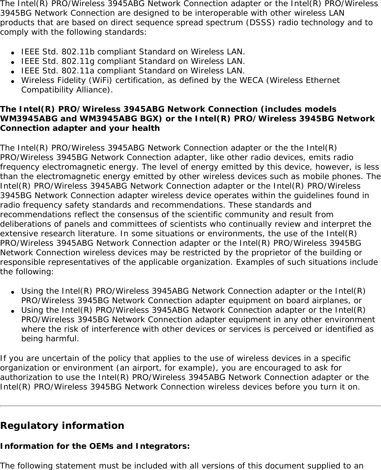 Warning: Do not operate a portable transmitter (such as a wireless network device) near unshielded blasting caps or in an explosive environment unless the device has been modified to be qualified for such use. Antenna Warnings Warning: To comply with the FCC and ANSI C95.1 RF exposure limits, it is recommended for the Intel(R) PRO/Wireless 3945ABG Network Connection adapter or the Intel(R) PRO/Wireless 3945BG Network Connection adapter installed in a desktop or portable computer, that the antenna for this device be installed so as to provide a separation distance of al least 20 cm (8 inches) from all persons and that the antenna must not be co-located or operating in conjunction with any other antenna or radio transmitter. It is recommended that the user limit exposure time if the antenna is positioned closer than 20 cm (8 inches).  Warning: Intel(R) PRO/Wireless LAN products are not designed for use with high-gain directional antennas. Use of such antennas with these products is illegal. Use On Aircraft CautionCaution: Regulations of the FCC and FAA prohibit airborne operation of radio-frequency wireless devices because their signals could interfere with critical aircraft instruments. Other Wireless DevicesSafety Notices for Other Devices in the Wireless Network: Refer to the documentation supplied with wireless Ethernet adapters or other devices in the wireless network. Local Restrictions on 802.11a, 802.11b, and 802.11g Radio Usage Caution: Due to the fact that the frequencies used by 802.11a, 802.11b and 802.11g wireless LAN devices may not yet be harmonized in all countries, 802.11a, 802.11b, and 802.11g products are designed for use only in specific countries, and are not allowed to be operated in countries other than those of designated use. As a user of these products, you are responsible for ensuring that the products are used only in the countries for which they were intended and for verifying that they are configured with the correct selection of frequency and channel for the country of use. The device transmit power control (TPC) interface is part of the Intel(R) PROSet/Wireless software. Operational restrictions for Equivalent Isotropic Radiated Power (EIRP) are provided by the system manufacturer. Any deviation from the permissible power and frequency settings for the country of use is an infringement of national law and may be punished as such. For country-specific information, see the additional compliance information supplied with the product. Wireless interoperability