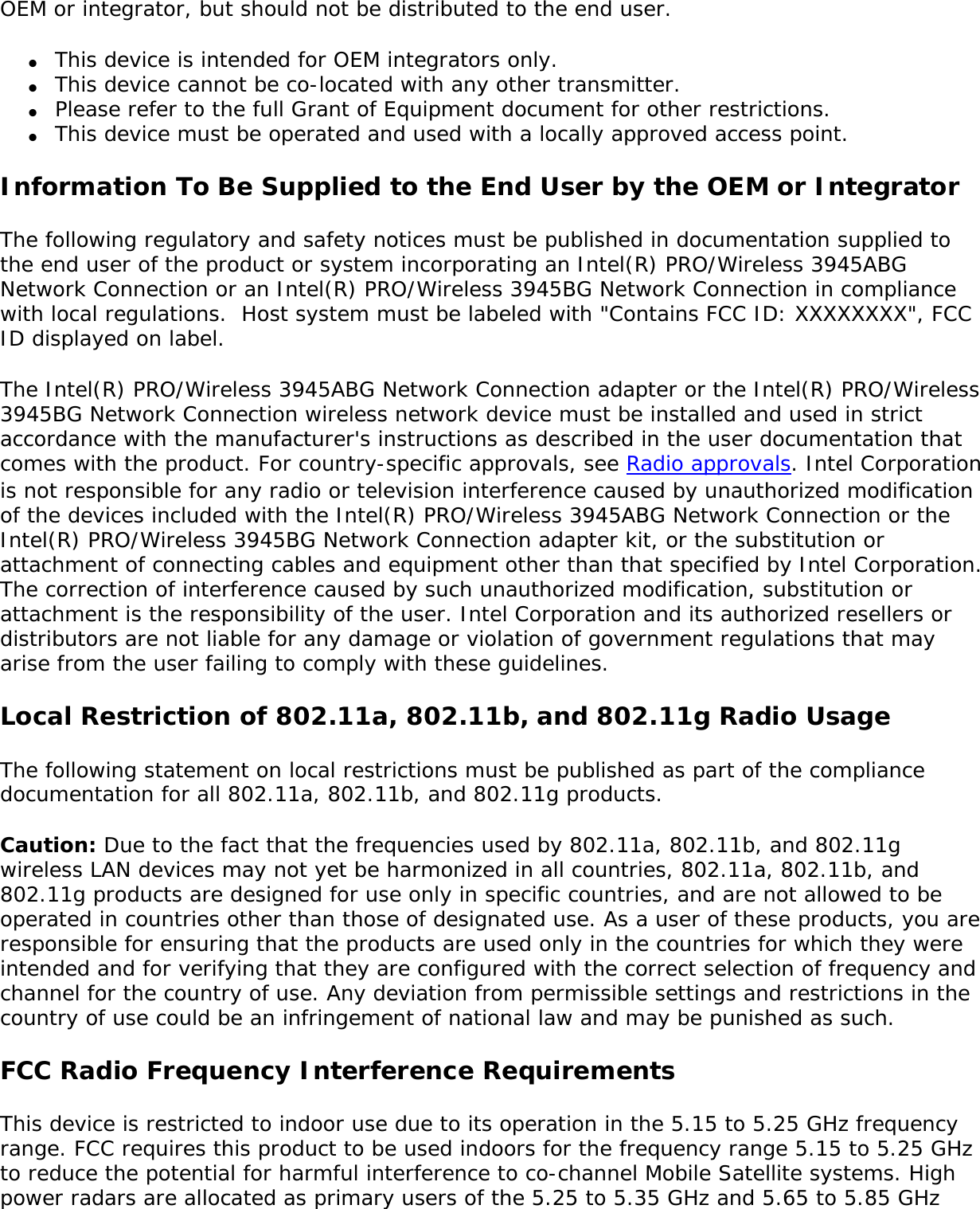The Intel(R) PRO/Wireless 3945ABG Network Connection adapter or the Intel(R) PRO/Wireless 3945BG Network Connection are designed to be interoperable with other wireless LAN products that are based on direct sequence spread spectrum (DSSS) radio technology and to comply with the following standards: ●     IEEE Std. 802.11b compliant Standard on Wireless LAN. ●     IEEE Std. 802.11g compliant Standard on Wireless LAN. ●     IEEE Std. 802.11a compliant Standard on Wireless LAN. ●     Wireless Fidelity (WiFi) certification, as defined by the WECA (Wireless Ethernet Compatibility Alliance).The Intel(R) PRO/Wireless 3945ABG Network Connection (includes models WM3945ABG and WM3945ABG BGX) or the Intel(R) PRO/Wireless 3945BG Network Connection adapter and your healthThe Intel(R) PRO/Wireless 3945ABG Network Connection adapter or the the Intel(R) PRO/Wireless 3945BG Network Connection adapter, like other radio devices, emits radio frequency electromagnetic energy. The level of energy emitted by this device, however, is less than the electromagnetic energy emitted by other wireless devices such as mobile phones. The Intel(R) PRO/Wireless 3945ABG Network Connection adapter or the Intel(R) PRO/Wireless 3945BG Network Connection adapter wireless device operates within the guidelines found in radio frequency safety standards and recommendations. These standards and recommendations reflect the consensus of the scientific community and result from deliberations of panels and committees of scientists who continually review and interpret the extensive research literature. In some situations or environments, the use of the Intel(R) PRO/Wireless 3945ABG Network Connection adapter or the Intel(R) PRO/Wireless 3945BG Network Connection wireless devices may be restricted by the proprietor of the building or responsible representatives of the applicable organization. Examples of such situations include the following: ●     Using the Intel(R) PRO/Wireless 3945ABG Network Connection adapter or the Intel(R) PRO/Wireless 3945BG Network Connection adapter equipment on board airplanes, or ●     Using the Intel(R) PRO/Wireless 3945ABG Network Connection adapter or the Intel(R) PRO/Wireless 3945BG Network Connection adapter equipment in any other environment where the risk of interference with other devices or services is perceived or identified as being harmful.If you are uncertain of the policy that applies to the use of wireless devices in a specific organization or environment (an airport, for example), you are encouraged to ask for authorization to use the Intel(R) PRO/Wireless 3945ABG Network Connection adapter or the Intel(R) PRO/Wireless 3945BG Network Connection wireless devices before you turn it on. Regulatory informationInformation for the OEMs and Integrators:  The following statement must be included with all versions of this document supplied to an 