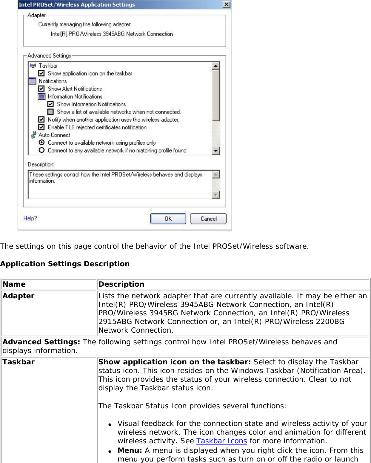  The settings on this page control the behavior of the Intel PROSet/Wireless software. Application Settings DescriptionName DescriptionAdapter Lists the network adapter that are currently available. It may be either an Intel(R) PRO/Wireless 3945ABG Network Connection, an Intel(R) PRO/Wireless 3945BG Network Connection, an Intel(R) PRO/Wireless 2915ABG Network Connection or, an Intel(R) PRO/Wireless 2200BG Network Connection.Advanced Settings: The following settings control how Intel PROSet/Wireless behaves and displays information. Taskbar Show application icon on the taskbar: Select to display the Taskbar status icon. This icon resides on the Windows Taskbar (Notification Area). This icon provides the status of your wireless connection. Clear to not display the Taskbar status icon. The Taskbar Status Icon provides several functions: ●     Visual feedback for the connection state and wireless activity of your wireless network. The icon changes color and animation for different wireless activity. See Taskbar Icons for more information.●     Menu: A menu is displayed when you right click the icon. From this menu you perform tasks such as turn on or off the radio or launch 