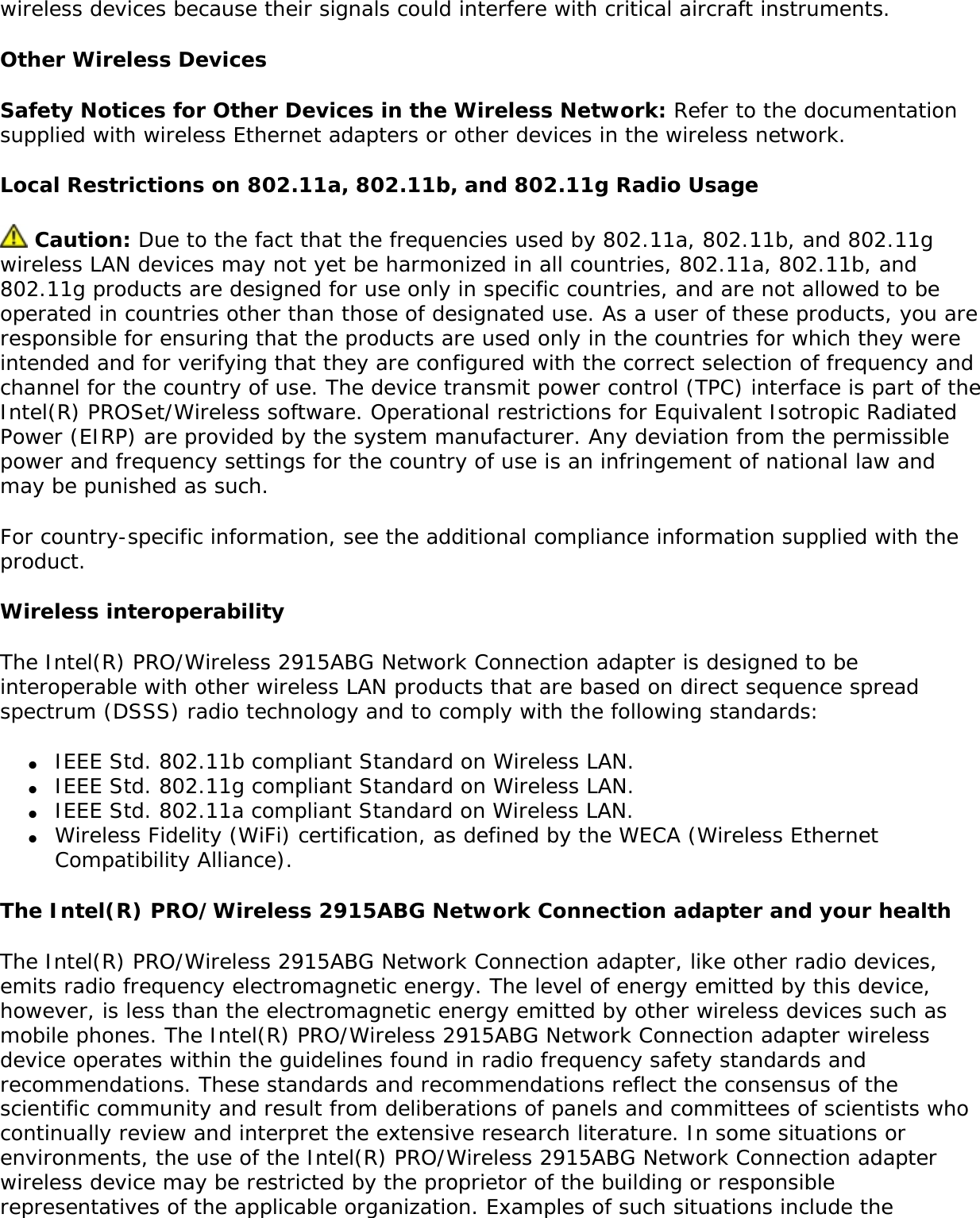 ●     Do not touch or move antenna while the unit is transmitting or receiving. ●     Do not hold any component containing the radio such that the antenna is very close or touching any exposed parts of the body, especially the face or eyes, while transmitting. ●     Do not operate the radio or attempt to transmit data unless the antenna is connected; if not, the radio may be damaged. ●     Use in specific environments: ❍     The use of wireless devices in hazardous locations is limited by the constraints posed by the safety directors of such environments. ❍     The use of wireless devices on airplanes is governed by the Federal Aviation Administration (FAA). ❍     The use of wireless devices in hospitals is restricted to the limits set forth by each hospital. ●     Antenna use: ❍     In order to comply with FCC RF exposure limits, low gain integrated antennas should be located at a minimum distance of 20 cm (8 inches) or more from the body of all persons. ❍     High-gain, wall-mount, or mast-mount antennas are designed to be professionally installed and should be located at a minimum distance of 30 cm (12 inches) or more from the body of all persons. Please contact your professional installer, VAR, or antenna manufacturer for proper installation requirements. ●     Explosive Device Proximity Warning (see below) ●     Antenna Warning (see below)●     Use on Aircraft Caution (see below)●     Other Wireless Devices (see below)●     Power Supply (Access Point) (see below)Explosive Device Proximity WarningWarning: Do not operate a portable transmitter (such as a wireless network device) near unshielded blasting caps or in an explosive environment unless the device has been modified to be qualified for such use. Antenna Warnings Warning: To comply with the FCC and ANSI C95.1 RF exposure limits, it is recommended for the Intel(R) PRO/Wireless 2915ABG Network Connection adapter installed in a desktop or portable computer, that the antenna for this device be installed so as to provide a separation distance of al least 20 cm (8 inches) from all persons and that the antenna must not be co-located or operating in conjunction with any other antenna or radio transmitter. It is recommended that the user limit exposure time if the antenna is positioned closer than 20 cm (8 inches).  Warning: Intel(R) PRO/Wireless LAN products are not designed for use with high-gain directional antennas. Use of such antennas with these products is illegal. Use On Aircraft CautionCaution: Regulations of the FCC and FAA prohibit airborne operation of radio-frequency 
