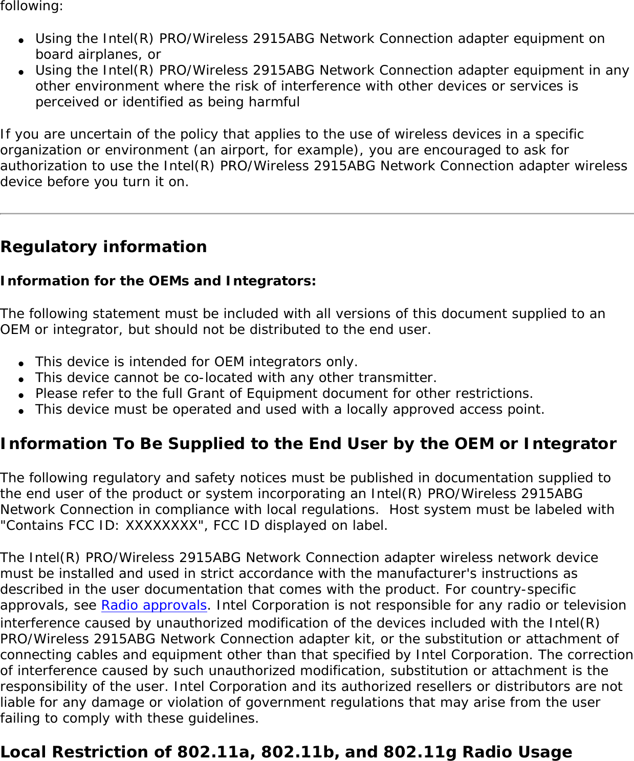 wireless devices because their signals could interfere with critical aircraft instruments. Other Wireless DevicesSafety Notices for Other Devices in the Wireless Network: Refer to the documentation supplied with wireless Ethernet adapters or other devices in the wireless network. Local Restrictions on 802.11a, 802.11b, and 802.11g Radio Usage Caution: Due to the fact that the frequencies used by 802.11a, 802.11b, and 802.11g wireless LAN devices may not yet be harmonized in all countries, 802.11a, 802.11b, and 802.11g products are designed for use only in specific countries, and are not allowed to be operated in countries other than those of designated use. As a user of these products, you are responsible for ensuring that the products are used only in the countries for which they were intended and for verifying that they are configured with the correct selection of frequency and channel for the country of use. The device transmit power control (TPC) interface is part of the Intel(R) PROSet/Wireless software. Operational restrictions for Equivalent Isotropic Radiated Power (EIRP) are provided by the system manufacturer. Any deviation from the permissible power and frequency settings for the country of use is an infringement of national law and may be punished as such. For country-specific information, see the additional compliance information supplied with the product. Wireless interoperabilityThe Intel(R) PRO/Wireless 2915ABG Network Connection adapter is designed to be interoperable with other wireless LAN products that are based on direct sequence spread spectrum (DSSS) radio technology and to comply with the following standards: ●     IEEE Std. 802.11b compliant Standard on Wireless LAN. ●     IEEE Std. 802.11g compliant Standard on Wireless LAN. ●     IEEE Std. 802.11a compliant Standard on Wireless LAN. ●     Wireless Fidelity (WiFi) certification, as defined by the WECA (Wireless Ethernet Compatibility Alliance).The Intel(R) PRO/Wireless 2915ABG Network Connection adapter and your healthThe Intel(R) PRO/Wireless 2915ABG Network Connection adapter, like other radio devices, emits radio frequency electromagnetic energy. The level of energy emitted by this device, however, is less than the electromagnetic energy emitted by other wireless devices such as mobile phones. The Intel(R) PRO/Wireless 2915ABG Network Connection adapter wireless device operates within the guidelines found in radio frequency safety standards and recommendations. These standards and recommendations reflect the consensus of the scientific community and result from deliberations of panels and committees of scientists who continually review and interpret the extensive research literature. In some situations or environments, the use of the Intel(R) PRO/Wireless 2915ABG Network Connection adapter wireless device may be restricted by the proprietor of the building or responsible representatives of the applicable organization. Examples of such situations include the 