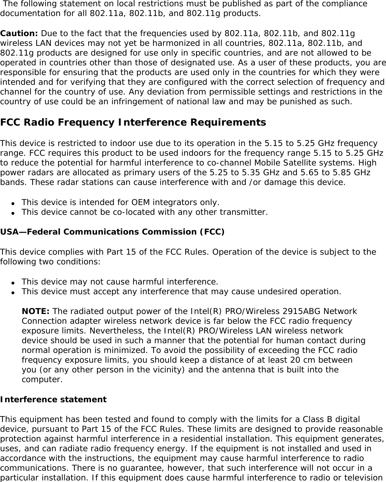 following: ●     Using the Intel(R) PRO/Wireless 2915ABG Network Connection adapter equipment on board airplanes, or ●     Using the Intel(R) PRO/Wireless 2915ABG Network Connection adapter equipment in any other environment where the risk of interference with other devices or services is perceived or identified as being harmfulIf you are uncertain of the policy that applies to the use of wireless devices in a specific organization or environment (an airport, for example), you are encouraged to ask for authorization to use the Intel(R) PRO/Wireless 2915ABG Network Connection adapter wireless device before you turn it on. Regulatory informationInformation for the OEMs and Integrators:  The following statement must be included with all versions of this document supplied to an OEM or integrator, but should not be distributed to the end user. ●     This device is intended for OEM integrators only. ●     This device cannot be co-located with any other transmitter.●     Please refer to the full Grant of Equipment document for other restrictions.●     This device must be operated and used with a locally approved access point.Information To Be Supplied to the End User by the OEM or Integrator The following regulatory and safety notices must be published in documentation supplied to the end user of the product or system incorporating an Intel(R) PRO/Wireless 2915ABG Network Connection in compliance with local regulations.  Host system must be labeled with &quot;Contains FCC ID: XXXXXXXX&quot;, FCC ID displayed on label. The Intel(R) PRO/Wireless 2915ABG Network Connection adapter wireless network device must be installed and used in strict accordance with the manufacturer&apos;s instructions as described in the user documentation that comes with the product. For country-specific approvals, see Radio approvals. Intel Corporation is not responsible for any radio or television interference caused by unauthorized modification of the devices included with the Intel(R) PRO/Wireless 2915ABG Network Connection adapter kit, or the substitution or attachment of connecting cables and equipment other than that specified by Intel Corporation. The correction of interference caused by such unauthorized modification, substitution or attachment is the responsibility of the user. Intel Corporation and its authorized resellers or distributors are not liable for any damage or violation of government regulations that may arise from the user failing to comply with these guidelines. Local Restriction of 802.11a, 802.11b, and 802.11g Radio Usage 