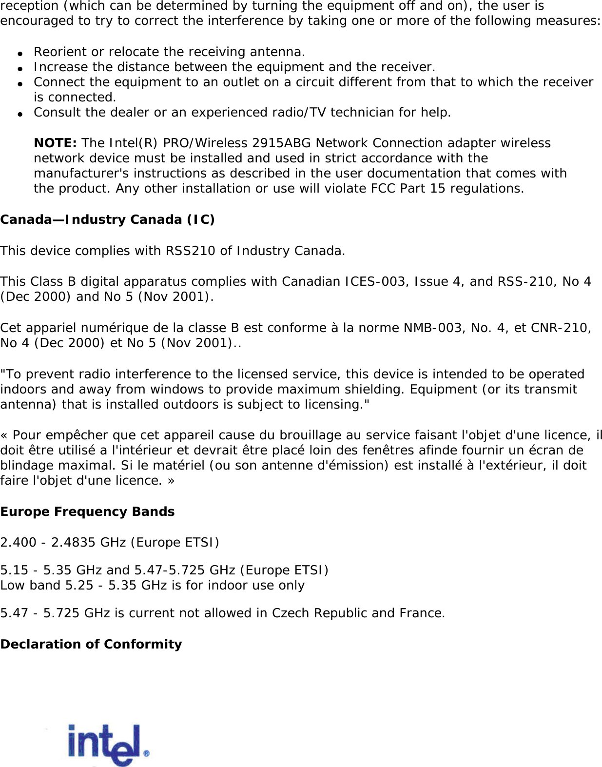  The following statement on local restrictions must be published as part of the compliance documentation for all 802.11a, 802.11b, and 802.11g products. Caution: Due to the fact that the frequencies used by 802.11a, 802.11b, and 802.11g wireless LAN devices may not yet be harmonized in all countries, 802.11a, 802.11b, and 802.11g products are designed for use only in specific countries, and are not allowed to be operated in countries other than those of designated use. As a user of these products, you are responsible for ensuring that the products are used only in the countries for which they were intended and for verifying that they are configured with the correct selection of frequency and channel for the country of use. Any deviation from permissible settings and restrictions in the country of use could be an infringement of national law and may be punished as such. FCC Radio Frequency Interference Requirements This device is restricted to indoor use due to its operation in the 5.15 to 5.25 GHz frequency range. FCC requires this product to be used indoors for the frequency range 5.15 to 5.25 GHz to reduce the potential for harmful interference to co-channel Mobile Satellite systems. High power radars are allocated as primary users of the 5.25 to 5.35 GHz and 5.65 to 5.85 GHz bands. These radar stations can cause interference with and /or damage this device. ●     This device is intended for OEM integrators only.●     This device cannot be co-located with any other transmitter. USA—Federal Communications Commission (FCC)This device complies with Part 15 of the FCC Rules. Operation of the device is subject to the following two conditions: ●     This device may not cause harmful interference. ●     This device must accept any interference that may cause undesired operation.NOTE: The radiated output power of the Intel(R) PRO/Wireless 2915ABG Network Connection adapter wireless network device is far below the FCC radio frequency exposure limits. Nevertheless, the Intel(R) PRO/Wireless LAN wireless network device should be used in such a manner that the potential for human contact during normal operation is minimized. To avoid the possibility of exceeding the FCC radio frequency exposure limits, you should keep a distance of at least 20 cm between you (or any other person in the vicinity) and the antenna that is built into the computer. Interference statementThis equipment has been tested and found to comply with the limits for a Class B digital device, pursuant to Part 15 of the FCC Rules. These limits are designed to provide reasonable protection against harmful interference in a residential installation. This equipment generates, uses, and can radiate radio frequency energy. If the equipment is not installed and used in accordance with the instructions, the equipment may cause harmful interference to radio communications. There is no guarantee, however, that such interference will not occur in a particular installation. If this equipment does cause harmful interference to radio or television 